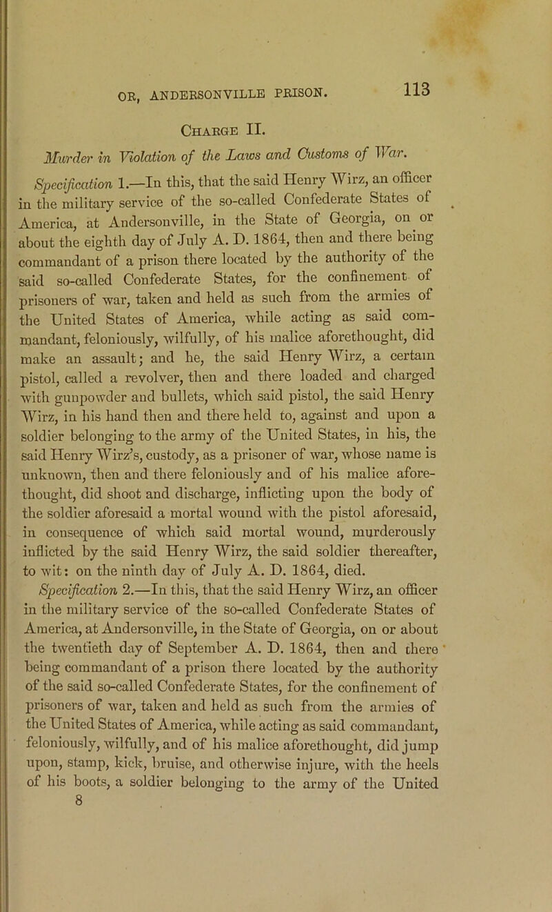 Charge II. Murdet' in Violation of the Laws and Oustonis of War. Specification 1.—In this, that the said Henry Wirz, an officer in the military service of the so-called Confederate States of America, at Andersonville, in the State of Georgia, on or about the eighth day of July A. D. 1864, then and there being commandant of a prison there located by the authority of the said so-called Confederate States, for the confinement of prisoners of “war, taken and held as such from the armies of the United States of America, while acting as said com- mandant, feloniously, wilfully, of his malice aforethought, did make an assault; and he, the said Henry Wirz, a certain pistol, called a revolver, then and there loaded and charged with gunpowder and bullets, which said pistol, the said Henry Wirz, in his hand then and there held to, against and upon a soldier belonging to the army of the United States, in his, the said Henry Wirz’s, custody, as a prisoner of war, whose name is unknown, then and there feloniously and of his malice afore- thought, did shoot and discharge, inflicting upon the body of the soldier aforesaid a mortal wound with the pistol aforesaid, in consequence of which said mortal wound, murderously inflicted by the said Henry Wirz, the said soldier thereafter, to wit; on the ninth day of July A. D. 1864, died. Specification 2.—In this, that the said Henry Wirz, an officer in the military service of the so-called Confederate States of America, at Audersonville, in the State of Georgia, on or about the twentieth day of September A. D. 1864, then and there * being commandant of a prison there located by the authority of the said so-called Confederate States, for the confinement of prisoners of war, taken and held as such from the armies of the United States of America, while acting as said commandant, feloniously, wilfully, and of his malice aforethought, did jump upon, stamp, kick, bruise, and otherwise injure, with the heels of his boots, a soldier belonging to the army of the United 8