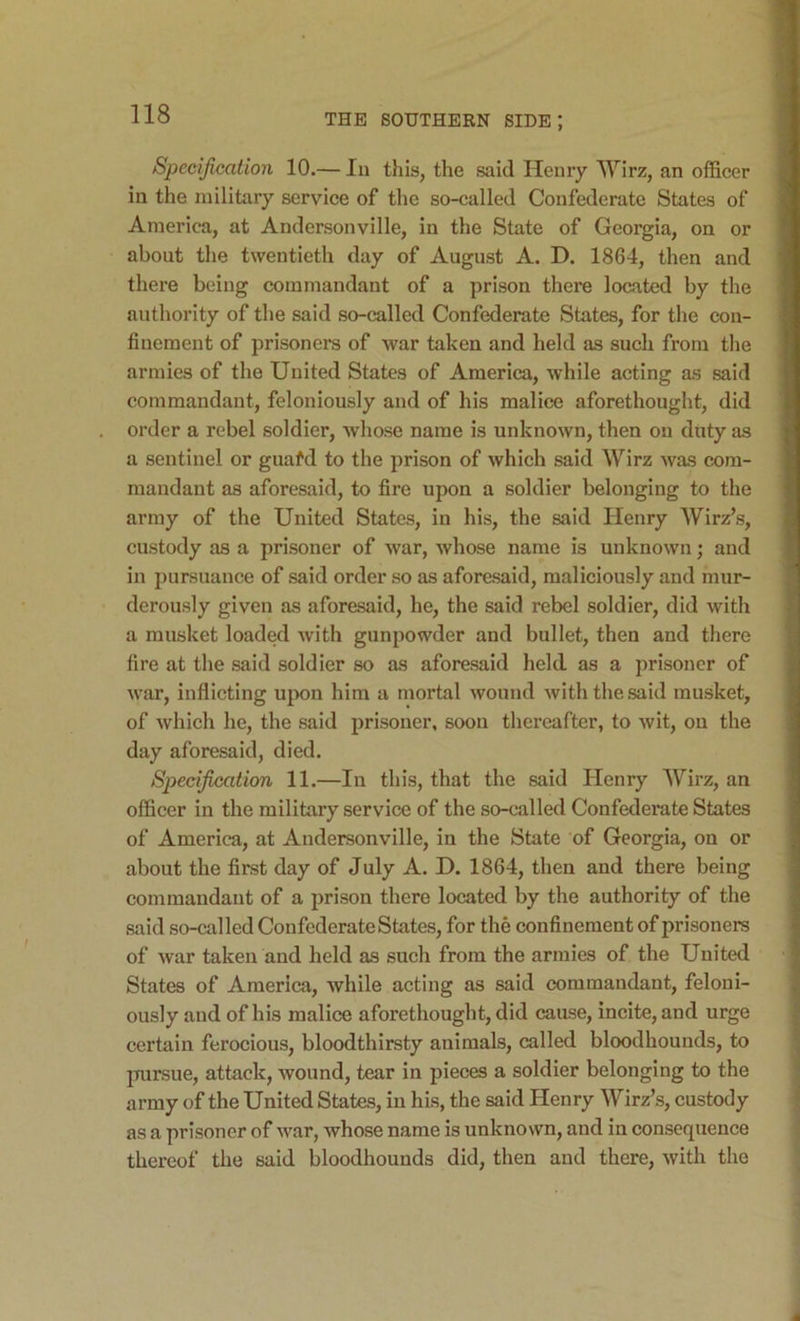 Specification 10.— Iii this, the said Henry Wirz, an officer in the military service of the so-called Confederate States of America, at Andersonville, in the State of Georgia, on or about the twentieth day of August A. D. 1864, then and there being commandant of a prison there located by the authority of the said so-called Confederate States, for the con- finement of prisoners of war taken and held as such from tlie armies of the United States of America, while acting as said commandant, feloniously and of his malice aforethought, did order a rebel soldier, whose name is unknown, then on duty as a sentinel or guafd to the prison of which said Wirz was com- mandant as aforesaid, to fire upon a soldier belonging to the array of the United States, in his, the said Henry AVirz’s, custody as a prisoner of war, whose name is unknown; and in pursuance of said order so as aforesaid, maliciously and mur- derously given as aforesaid, he, the said rebel soldier, did with a musket loaded with gunpowder and bullet, then and there fire at the said soldier so as aforesaid held, as a prisoner of war, inflicting upon him a mortal wound with the said musket, of which he, the said prisoner, soon thereafter, to wit, on the day aforesaid, died. Specification 11.—In this, that the said Henry AVirz, an officer in the military service of the so-called Confederate States of America, at Andersonville, in the State of Georgia, on or about the first day of July A. D. 1864, then and there being commandant of a prison there located by the authority of the said so-called Confederate States, for the confinement of prisoners of war taken and held as such from the armies of the United States of America, while acting as said commandant, feloni- ously and of his malice aforethought, did cause, incite, and urge certain ferocious, bloodthirsty animals, called bloodhounds, to pursue, attack, wound, tear in pieces a soldier belonging to the army of the United States, in his, the said Henry Wirz’s, custody as a prisoner of war, whose name is unknown, and in consequence thereof the said bloodhounds did, then and there, with the