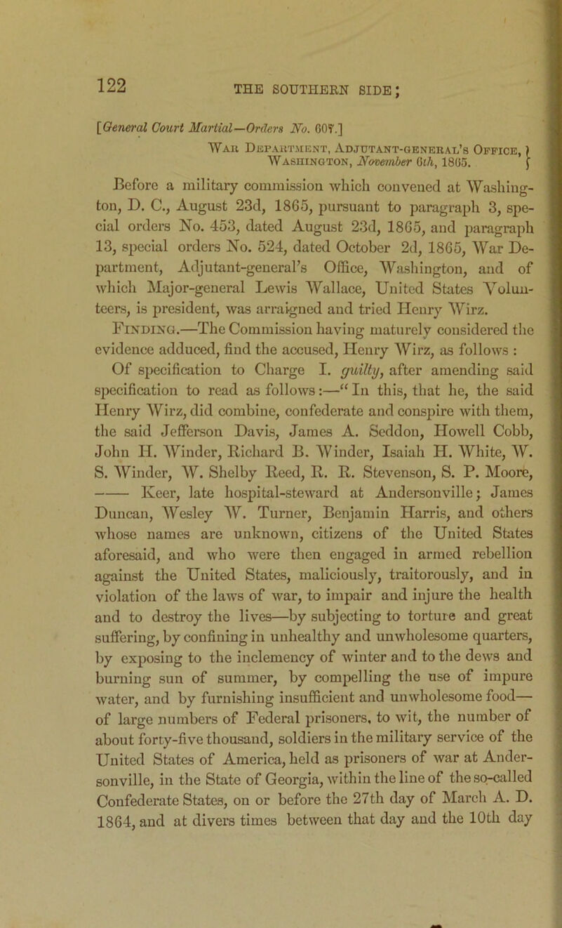 [^Oeneral Court Martial—Orders No. GOT.] Wau Depautjient, Adjutant-general’s Office, ) Wasuington, November Qih, 1805. J Before a military commLssioa which convened at Washing- ton, D. C., August 23d, 1865, pursuant to paragraph 3, spe- cial orders No. 453, dated August 23d, 1865, and paragraph 13, special orders No. 524, dated October 2d, 1865, War De- partment, Adjutant-general’s Office, Washington, and of which Major-general Lewis Wallace, United States Volun- teers, is president, was arraigned and tried Henry Wirz. Finding.—The Commission having maturely considered the evidence adduced, find the accused, Henry Wirz, as follows : Of specification to Charge I. guilty, after amending said sjiecification to read as follows:—“ In this, that he, the said Henry Wirz, did combine, confederate and conspire with them, the said Jefferson Davis, James A. Seddou, Howell Cobb, John H. Winder, Richard B. Winder, Isaiah H. White, W. S. Winder, W. Shelby Reed, R. R. Stevenson, S. P. Moore, Keer, late hospital-steward at Audersonville; James Duncan, Wesley W. Turner, Benjamin Harris, and others whose names are unknown, citizens of the United States aforesaid, and who were then engaged in armed rebellion against the United States, maliciously, traitorously, and in violation of the laws of war, to impair and injure the health and to destroy the lives—by subjecting to tortnre and great suffering, by confining in unhealthy and unwholesome quarters, by exposing to the inclemency of winter and to the dews and burning sun of summer, by compelling the use of impure water, and by furnishing insufficient and unwholesome food— of large numbers of Federal prisouers, to wit, the number of about forty-five thousand, soldiers in the military service of the United States of America, held as prisoners of war at Ander- sonville, in the State of Georgia, within the line of the so-called Confederate States, on or before the 27th day of March A. D. 1864, and at divers times between that day and the 10th day