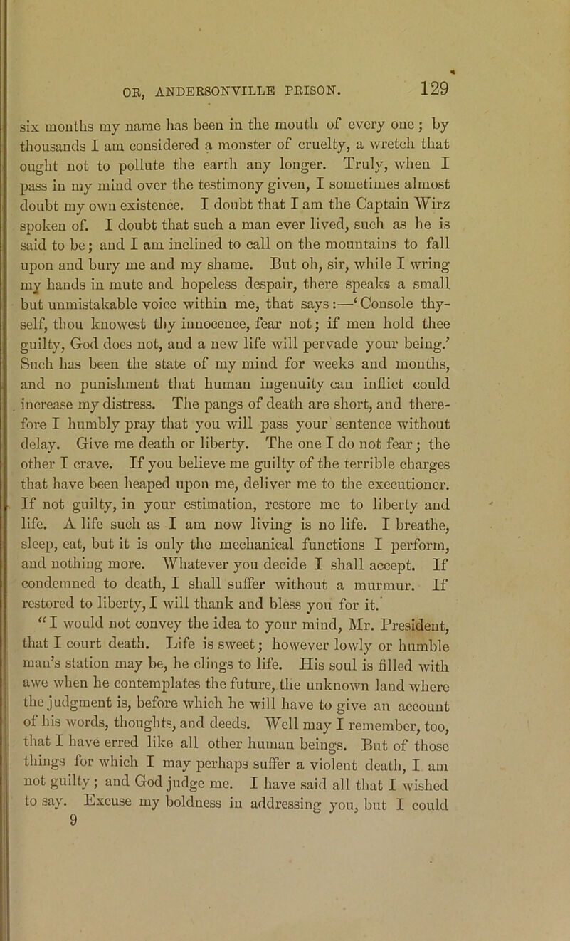 six months my name has been in the mouth of every one; by thousands I am considered a monster of cruelty, a wretch that ought not to pollute the earth any longer. Truly, when I pass in my mind over the testimony given, I sometimes almost doubt my own existence. I doubt that I am the Captain Wirz spoken of. I doubt that such a man ever lived, such as he is said to be; and I am inclined to call on the mountains to fall upon and bury me and my shame. But oh, sir, while I wring my hands in mute and hopeless despair, there speaks a small but unmistakable voice within me, that says:—‘ Console thy- self, thou kuowest thy innocence, fear not; if men hold thee guilty, God does not, and a new life will pervade your being.’ Such has been the state of my mind for weeks and mouths, and no punishment that human ingenuity can inflict could . increase my distress. The pangs of death are short, and there- fore I humbly pray that you will pass your sentence without delay. Give me death or liberty. The one I do not fear; the other I crave. If you believe me guilty of the terrible charges that have been heaped upon me, deliver me to the executioner. If not guilty, in your estimation, restore me to liberty and life. A life such as I am now living is no life. I breathe, sleep, eat, but it is only the mechanical functions I perform, and nothing more. Whatever you decide I shall accept. If condemned to death, I shall suffer without a murmur. If restored to liberty, I will thank and bless you for it. “ I would not convey the idea to your miud, Mr. President, that I court death. Life is sweet; however lowly or humble man’s station may be, he clings to life. His soul is filled with awe when he contemplates the future, the unknown land where |i the judgment is, before which he will have to give an account i| of his words, thoughts, and deeds. Well may I remember, too, I that I have erred like all other human beings. But of those I tilings for which I may perhaps suffer a violent deatli, I am not guilty ; and God judge me. I have said all that I wished to say. Excuse my boldness in addressing you, but I could 9 t