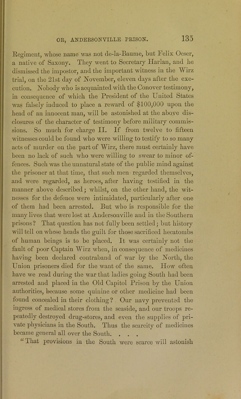 Regiment, whose name was not de-la-Baume, but Felix Oeser, a native of Saxony. They went to Seeretary Harlan, and he dismissed the impostor, and the important witness in the Wirz trial, on the 21st day of November, eleven days after the exe- cution. Nobody who is acquainted with the Conover testimony, in consequence of which the President of the United States was falsely induced to place a reward of $100,000 upon the head of an innocent man, will be astonished at the above dis- closures of the character of testimony before military commis- sions. So much for charge II. If from twelve to fifteen witnesses could be found who were willing to testify to so many acts of murder on the part of Wirz, there must certainly have been no lack of such who were willing to swear to minor of- fences. Such was the unnatural state of the public mind against the prisoner at that time, that such men regarded themselves, and were regarded, as heroes, after having testified in the manner above described; whilst, on the other hand, the wit- nesses for the defence were intimidated, particularly after one of them had been arrested. But who is responsible for the many lives that were lost at Andersonville and in the Southern prisons? That question has not fully been settled; but history will tell on whose heads the guilt for those sacrificed hecatombs of human beings is to be placed. It was certainly not the fault of poor Captain Wirz when, in consequence of medicines having been declared contraband of war by the North, the Union prisoners died for the want of the same. How often have we read during the war that ladies going South had been arrested and placed in the Old Capitol Prison by the Union authorities, because some quinine or other medicine had been found concealed in their clothing? Our navy prevented the ingress of medical stores from the seaside, and our troops re- peatedly destroyed drug-stores, and even the supplies of pri- vate physicians in the South. Thus the scarcity of medicines became general all over the South. . . . “That provisions in the South were scarce will astonish