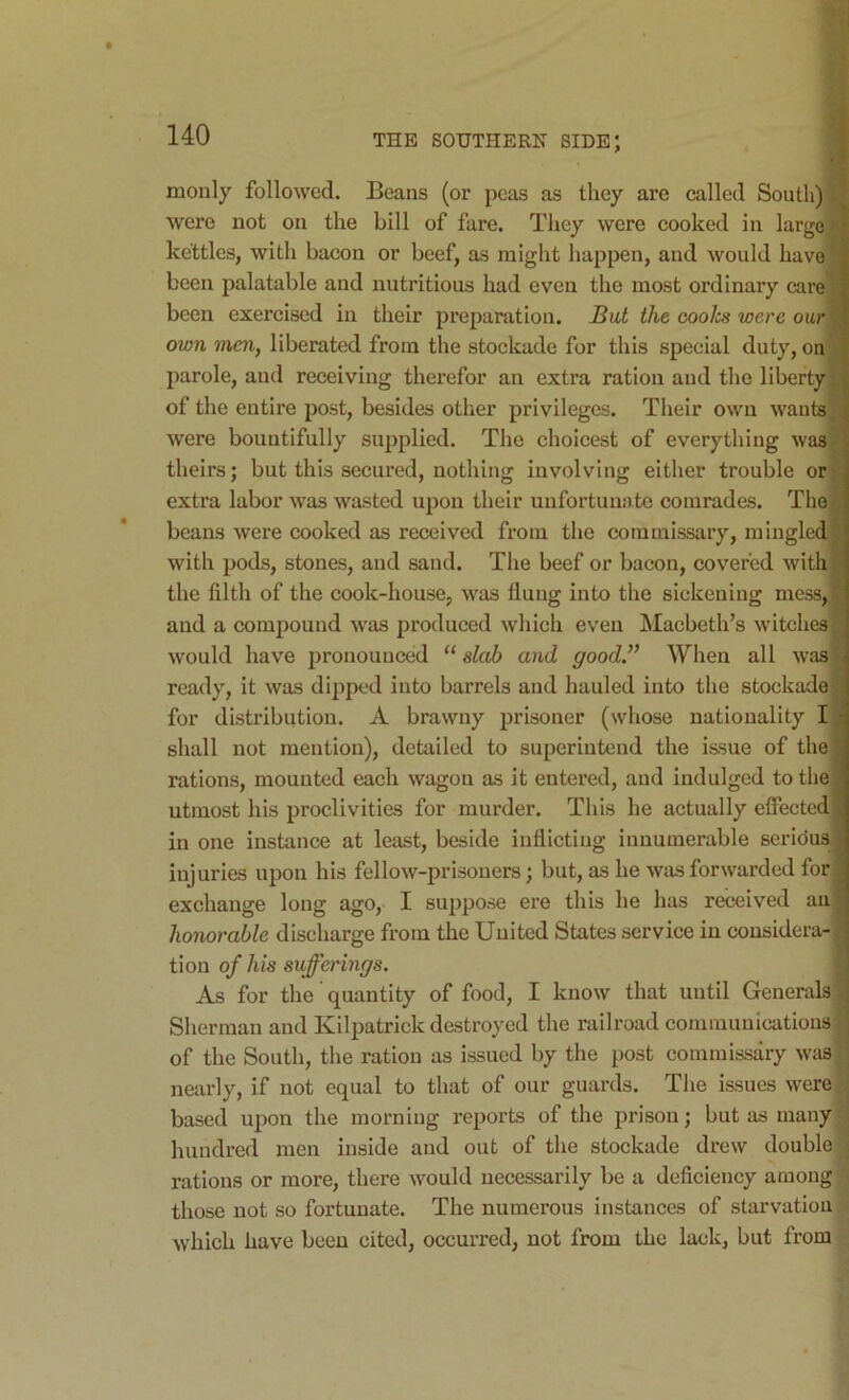 monly followed. Beans (or peas as they are called South) were not on the bill of fare. They were cooked in largo kettles, with bacon or beef, as might happen, and would have been palatable and nutritious had even the most ordinary care) been exercised in their preparation. But the coolcs were our own men, liberated from the stockade for this special duty, on parole, and receiving therefor an extra ration and the liberty of the entire post, besides other privileges. Their own wants were bountifully supplied. The choicest of everything was theirs; but this secured, nothing involving either trouble or extra labor was wasted upon their unfortunate comrades. The beans were cooked as received from the commissary, mingled with pods, stones, and sand. The beef or bacon, covered with the filth of the cook-house, was flung into the sickening mess, and a compound was produced which even Macbeth’s witches would have pronounced “ slab and good. When all was ready, it was dipped into barrels and hauled into the stockade for distribution. A brawny prisoner (whose nationality I shall not mention), detailed to superintend the issue of the rations, mounted each wagon as it entered, and indulged to the utmost his proclivities for murder. This he actually effected in one instance at least, beside inflicting innumerable serious injuries upon his fellow-prisoners; but, as he was forwarded for exchange long ago, I suppose ere this he has received an honorable discharge from the United States service in considera- tion of his sufferings. As for the quantity of food, I know that until Generals Sherman and Kilpatrick destroyed the railroad communications of the South, the ration as issued by the post commissary was nearly, if not equal to that of our guards. The issues were based upon the morning reports of the prison; but as many hundred men inside and out of the stockade drew double rations or more, there would necessarily be a deficiency among 1 those not so fortunate. The numerous instances of starvation which have been cited, occurred, not from the lack, but from