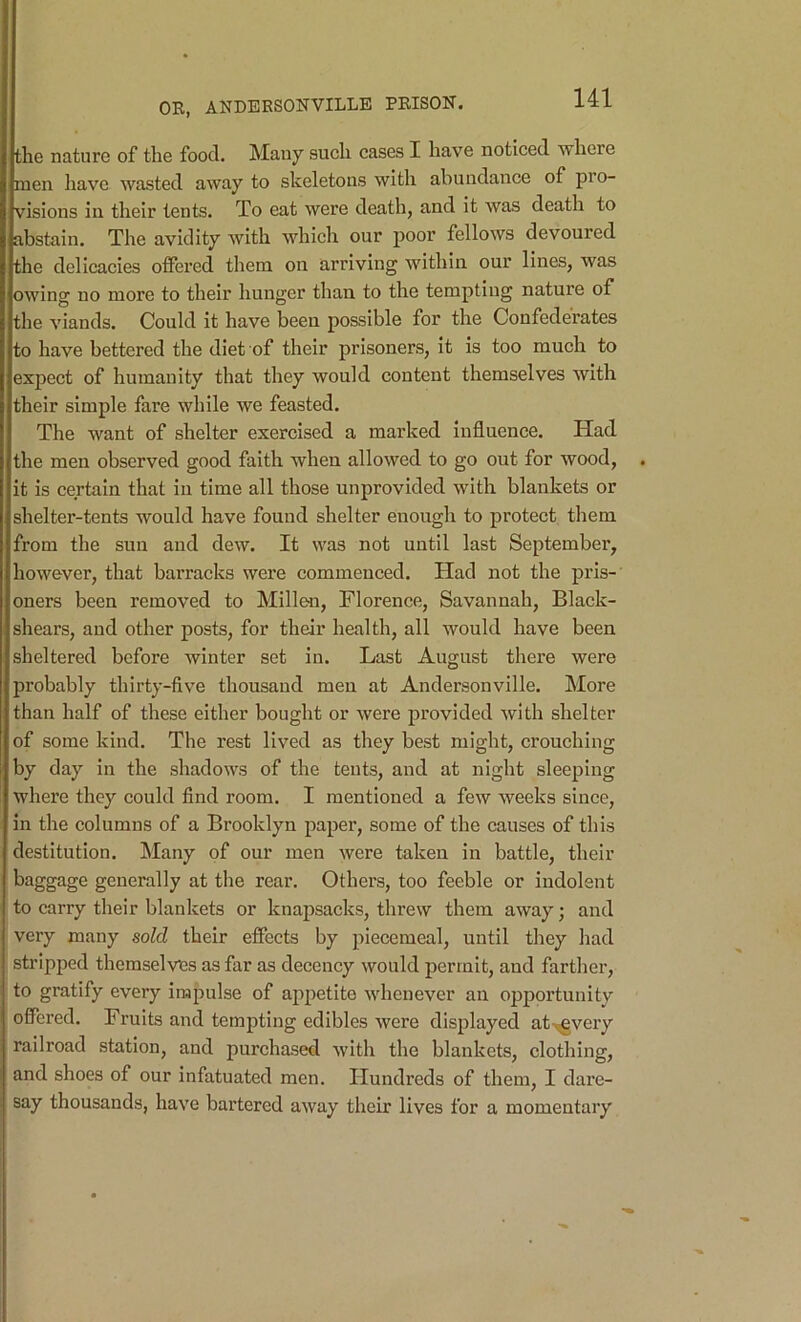 the nature of the food. Many such cases I have noticed where men have wasted away to skeletons with abundance of pro- visions in their tents. To eat were death, and it was death to abstain. The avidity with which our j)oor fellows devoured the delicacies oflFered tliem on arriving within our lines, was owing no more to their hunger than to the tempting nature of the viands. Could it have been possible for the Confederates to have bettered the diet of their prisoners. It is too much to expect of humanity that they would content themselves with their simple fare while we feasted. The want of shelter exercised a marked influence. Had the men observed good faith when allowed to go out for wood, it is certain that in time all those unprovided with blankets or shelter-tents would have found shelter enough to protect them from the sun and dew. It was not until last September, however, that barracks were commenced. Had not the pris- oners been removed to Millen, Florence, Savannah, Black- shears, and other posts, for their health, all would have been sheltered before winter set in. Last August there were probably thirty-five thousand men at Andersonville. More than half of these either bought or were provided with shelter of some kind. The rest lived as they best might, crouching by day in the shadows of the tents, and at night sleeping where they could find room. I mentioned a few weeks since, in the columns of a Brooklyn paper, some of the causes of this destitution. Many of our men were taken in battle, their baggage generally at the rear. Others, too feeble or indolent to carry their blankets or knapsacks, threw them away; and very many sold their effects by piecemeal, until they had stripped themselves as far as decency would permit, and farther, to gratify every impulse of appetite whenever an opportunity offered. Fruits and tempting edibles were displayed at-^veiy railroad station, and purchased with the blankets, clothing, and shoes of our infatuated men. Hundreds of them, I dare- say thousands, have bartered away their lives for a momentary