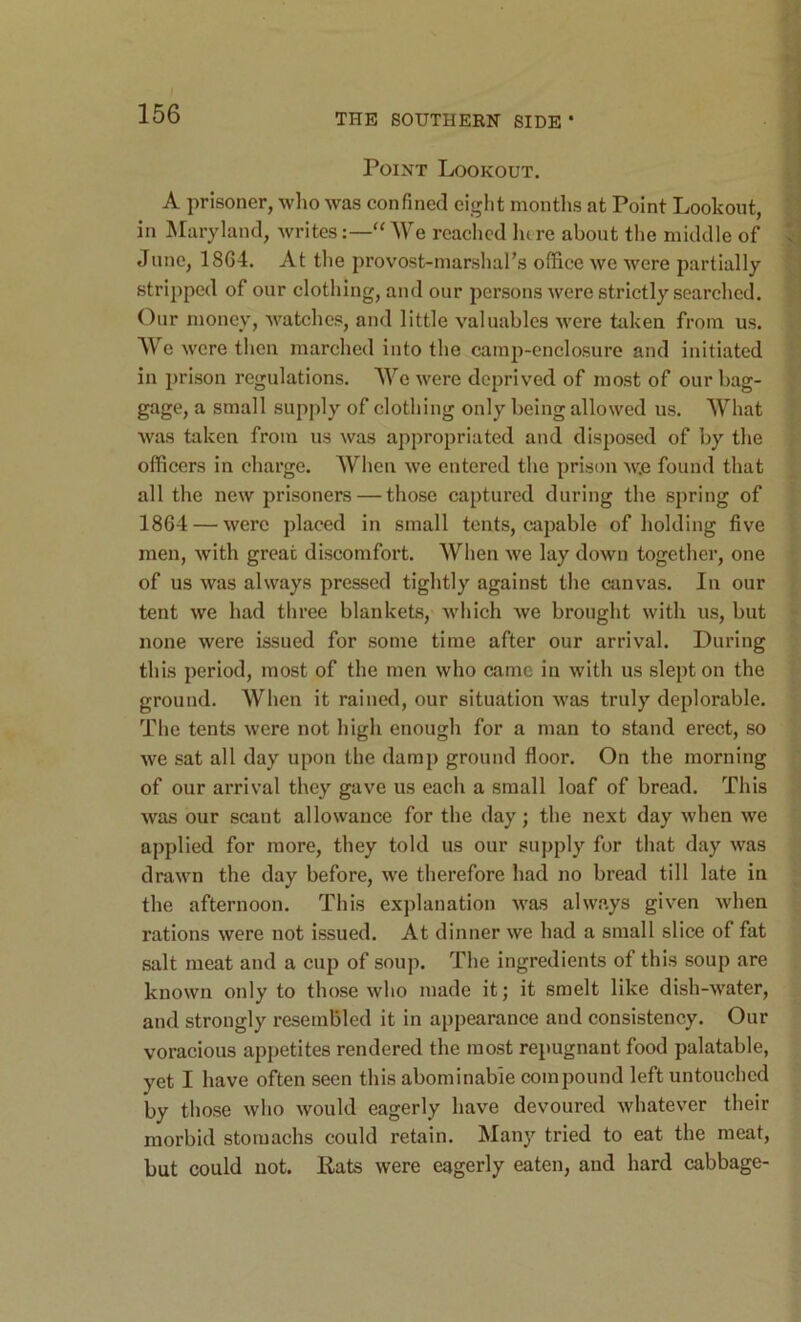 Point Lookout. A prisoner, wlio was confined eiglit months at Point Lookout, in Maryland, writes:—“We reached lure about the middle of June, 18G4. At the provost-marshal’s office we were partially stripped of our clothing, and our persons were strictly searched. (4ur money, watches, and little valuables were taken from us. W c were then marched into the camp-enclosure and initiated in prison regulations. We were deprived of most of our bag- gage, a small supply of clothing only being allowed us. What was taken from us was appropriated and disposed of by the officers in charge. When we entered the prison Av.e found that all the new prisoners — those captured during the spring of 1864 — were placed in small tents, capable of holding five men, with great discomfort. When we lay down together, one of us was always pressed tightly against the canvas. In our tent we had three blankets, which we brought with us, but none were issued for some time after our arrival. During this period, most of the men who came in with us slept on the ground. When it rained, our situation was truly deplorable. The tents were not high enough for a man to stand erect, so we sat all day upon the damp ground floor. On the morning of our arrival they gave us each a small loaf of bread. This was our scant allowance for the day; the next day when we applied for more, they told us our supply for that day was drawn the day before, we therefore had no bread till late in the afternoon. This explanation was always given when rations were not issued. At dinner we had a small slice of fat salt meat and a cup of soup. The ingredients of this soup are known only to those who made it; it smelt like dish-water, and strongly resembled it in appearance and consistency. Our voracious appetites rendered the most repugnant food palatable, yet I have often seen this abominable compound left untouched by those who would eagerly have devoured whatever their morbid stomachs could retain. Many tried to eat the meat, but could not. Rats were eagerly eaten, and hard cabbage-