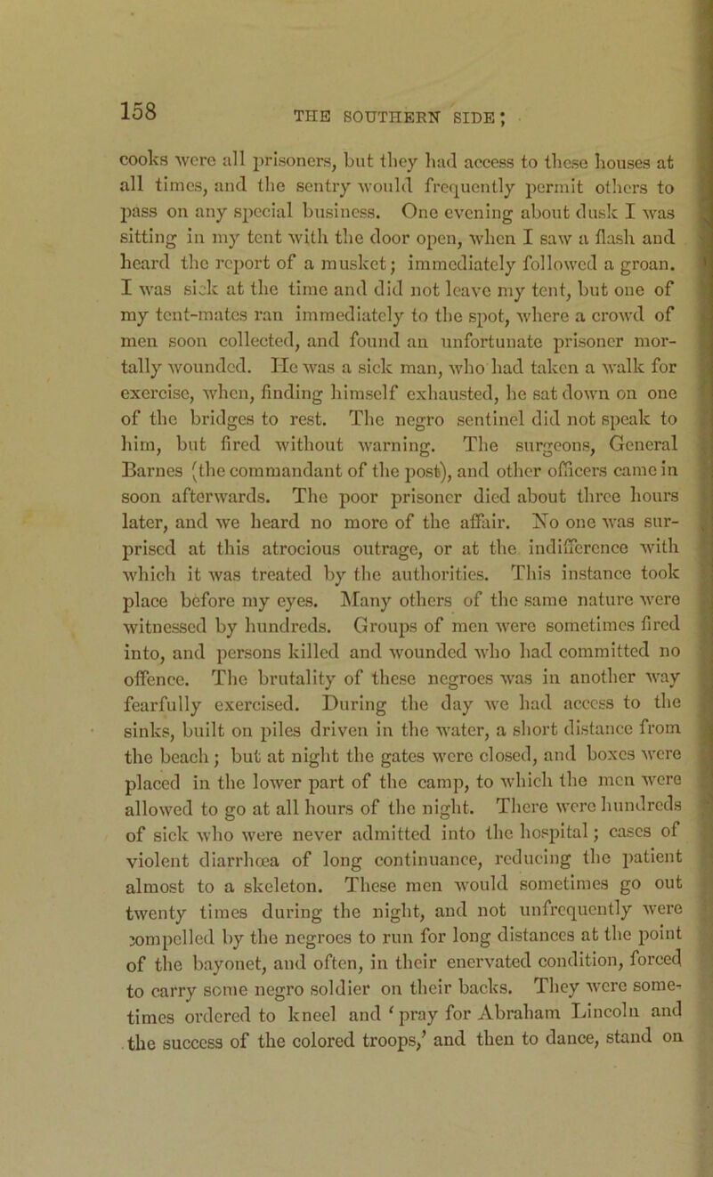 cooks were all prisoners, but they luul access to these houses at all times, and the sentry would frequently permit others to pass on any special business. One evening about dusk I was sitting in my tent with the door open, when I saw a flash and heard the report of a musket; immediately followed a groan. I was sick at the time and did not leave my tent, but one of my tent-mates ran immediately to the spot, where a crowd of men soon collected, and found an unfortunate prisoner mor- tally wounded. He was a sick man, who had taken a walk for exercise, when, finding himself exhausted, he sat down on one of the bridges to rest. The negro sentinel did not speak to him, but fired without warning. The surgeons. General Barnes (the commandant of the post), and other officers came in soon afterwards. The poor prisoner died about throe hours later, and we heard no more of the affair. Xo one was sur- prised at this atrocious outrage, or at the indifference with which it was treated by the authorities. This instance took place before my eyes. Many others of the same nature were witnessed by hundreds. Groups of men were sometimes fired into, and persons killed and wounded who had committed no offence. The brutality of these negroes was in another way fearfully exercised. During the day Ave had access to the sinks, built on piles driven in the water, a short distance from the beach ; but at night the gates w'cre closed, and boxes were placed in the loAver part of the camp, to Avhich the men were allowed to go at all hours of the night. There were hundreds of sick Avho were never admitted into the hospital; cases of violent diarrhoea of long continuance, reducing the patient almost to a skeleton. These men Avould sometimes go out twenty times during the night, and not unfrcqucntly Avere jompclled by the negroes to run for long distances at the point of the bayonet, and often, in their enervated condition, forced 9 to carry some negro soldier on their backs. They Avere some^ ^ times ordered to kneel and ‘ pray for Abraham Lincoln and the success of the colored troops,’ and then to dance, stand on '.