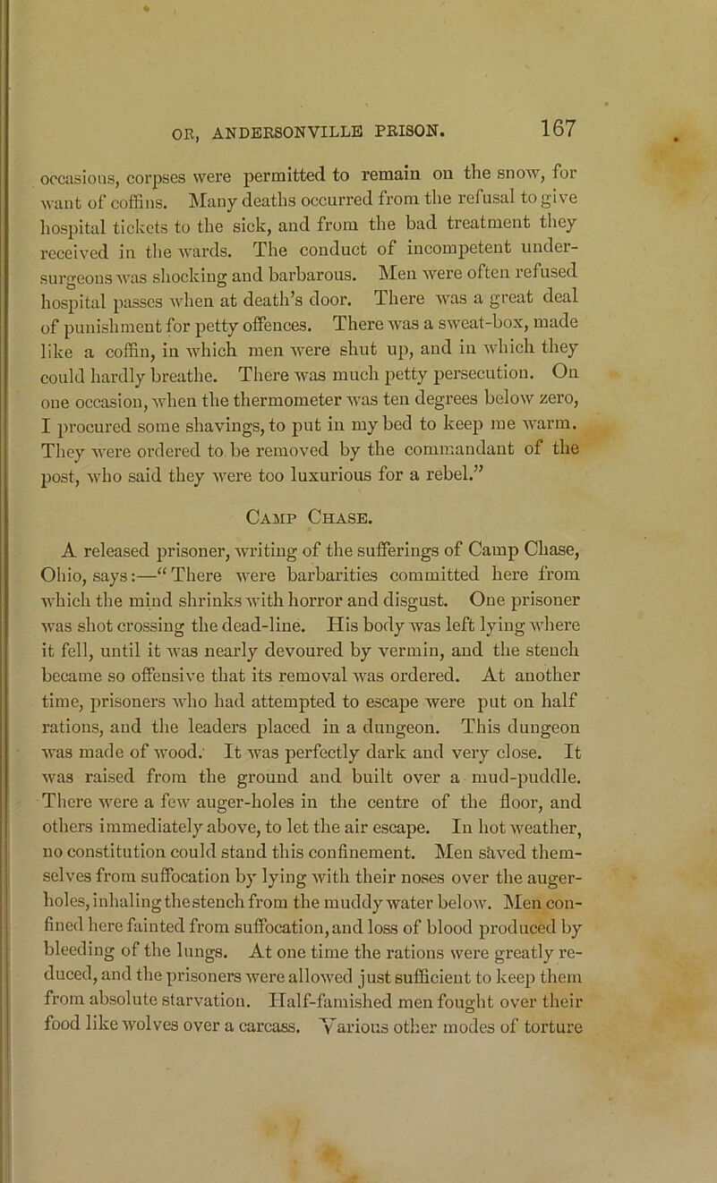 occasions, corpses were permitted to remain on the snow, for want of coffins. Many deaths occurred fi’om tlie refusal to give hospital tickets to the sick, and from the bad treatment they received in the wards. The conduct of incompetent under- surgeons was shocking and barbarous. Men Avere often refused hospital passes Avhen at death’s door. There Avas a great deal of punishment for petty offences. There was a sweat-box, made like a coffin, in Avhich men AA^ere shut up, and in AAdiich they could hardly breathe. There Avas much petty persecution. On one occasion, Avhen the thermometer AA^as ten degrees below zero, I procured some shavings, to put in my bed to keep me AA'arm. They AA'ere ordered to be removed by the commandant of the post, Avho said they Avere too luxurious for a rebel.” Caaip Chase. A released prisoner, writing of the sufferings of Camp Chase, Ohio, says:—“There AA^ere barbarities committed here from which the mind shrinks AA'ith horror and disgust. One prisoner Avas shot crossing the dead-line. His body Avas left lying Avhere it fell, until it AA'as nearly devoured by vermin, and the steuch became so offensive that its removal was ordered. At another time, prisoners Avho had attempted to escape Avere put on half rations, and the leaders placed in a dungeon. This dungeon AA'as made of Avood.' It Avas perfectly dark and very close. It Avas raised from the ground and built over a mud-puddle. There Avere a fcAV auger-holes in the centre of the floor, and others immediately above, to let the air escape. In hot Aveather, no constitution could stand this confinement. Men stived them- selves from suffocation by lying Avith their noses over the auger- holes, inhalingthestench from the muddy water beloAv. Men con- fined here fainted from suffocation, and loss of blood produced by bleeding of the lungs. At one time the rations Avere greatly re- duced, and the prisoners were alloAved just sufficient to keep them from absolute starvation. Half-famished men fought over their food like AA'olves over a carcass. Various other modes of torture