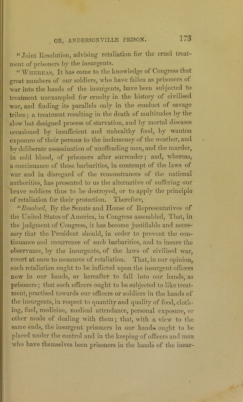 Joint Resolution, advising retaliation for the cruel treat- ment of prisoners by the insurgents. “ Whereas, It has come to the knowledge of Congress that great numbers of our soldiers, who have fallen as prisoners of war into the hands of the insurgents, have been subjected to treatment unexampled for cruelty in the history of civilised war, and finding its parallels only in the conduct of savage tribes; a treatment resulting in the death of multitudes by the slow but designed process of starvation, and by mortal diseases occasioned by insufficient and unhealthy food, by wanton exposure of their persons to the inclemency of the weather, and bv deliberate assassination of unoffending men, and the murder, in cold blood, of prisoners after surrender; and, whereas, a continuance of these barbarities, in contempt of the laws of W'ar and in disregard of the remonstrances of the national authorities, has presented to us the alternative of suffering our brave soldiers thus to be destroyed, or to apjjly the principle of retaliation for their protection. Therefore, “Resolved, By the Senate and House of Representatives of the United States of America, in Congress assembled. That, in the judgment of Congress, it has become justifiable and neces- sary that the President should, in order to prevent the con- tinuance and recurrence of such barbarities, and to insure the observance, by the insurgents, of the laws of civilised war, resort at once to measures of retaliation. That, in our opinion, such retaliation ought to be inflicted upon the insurgent officers now in our hands, or hereafter to fall into our hands, as prisoners; that such officers ought to be subjected to like treat- ment, practised towards our officers or soldiers in the hands of the insurgents, in respect to quantity and quality of food, cloth- ing, fuel, medicine, medical attendance, personal exposure, or other mode of dealing with them; that, with a view to the same ends, the insurgent prisoners in our hands> dnglit to be placed under the control and in the keeping of officers and men who have themselves been prisoners in the hands of the insur-