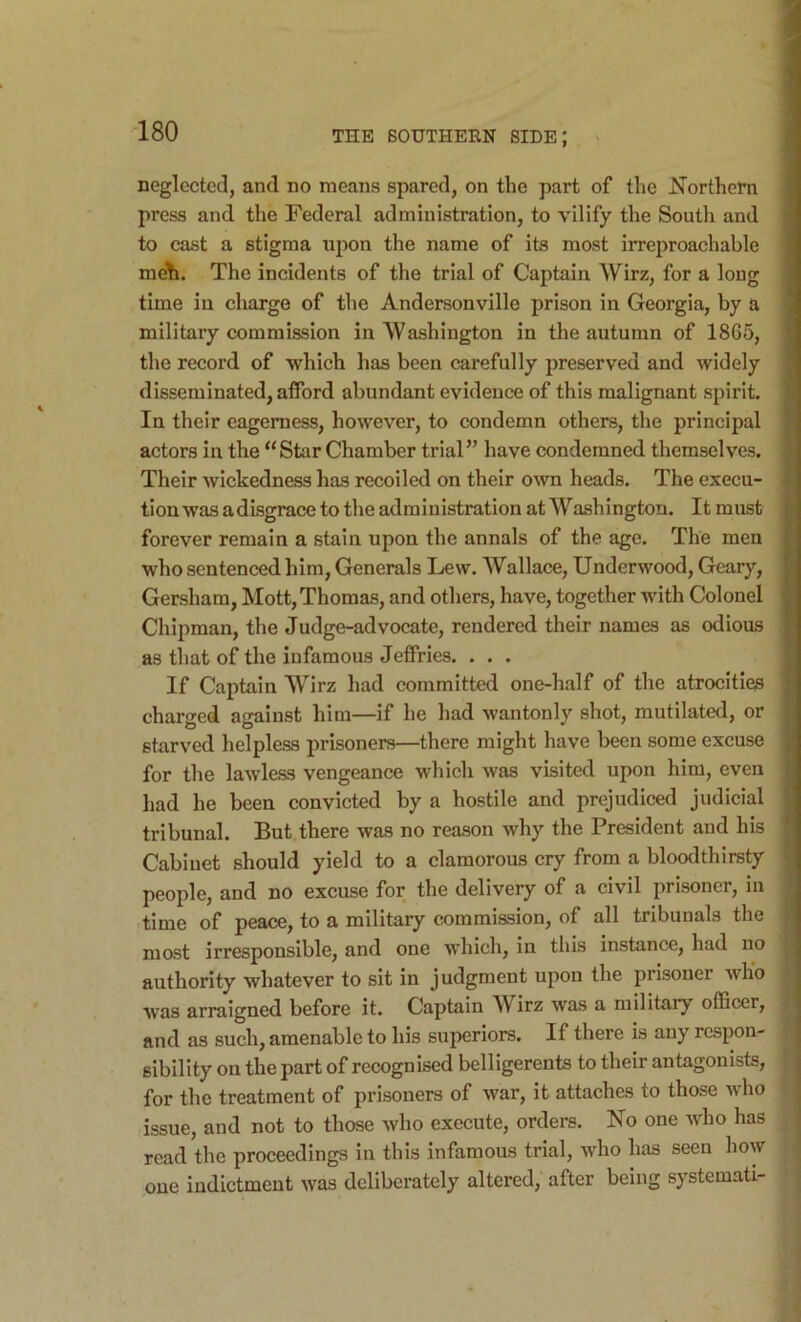 neglected, and no means spared, on the part of the Northetn ; press and the Federal administration, to vilify the South and to cast a stigma upon the name of its most irreproachable ! meli. The incidents of the trial of Captain Wirz, for a long time in charge of the Andersonville prison in Georgia, by a military commission in Washington in the autumn of 1865, the record of which has been carefully preserved and widely disseminated, afford abundant evidence of this malignant spirit. In their eagerness, however, to condemn others, the principal actors in the “ Star Chamber trial” have condemned themselves. Their wickedness has recoiled on their own heads. The execu- tion was adisgrace to the administration at Washington. It must forever remain a stain upon the annals of the ago. The men who sentenced him. Generals Lew. Wallace, Underwood, Geary, Gersham, Mott, Thomas, and others, have, together with Colonel : Chipman, the Judge-advocate, rendered their names as odious as that of the infamous Jeffries. ... If Captain Wirz had committed one-half of the atrocities charged against him—if he had wantonly shot, mutilated, or starved helpless prisoners—there might have been some excuse for the lawless vengeance which was visited upon him, even had he been convicted by a hostile and prejudiced judicial tribunal. But there was no reason why the President and his Cabinet should yield to a clamorous cry from a bloodthirsty people, and no excuse for the delivery of a civil prisoner, in time of peace, to a military commission, of all tribunals the most irresponsible, and one which, in this instance, had no | authority whatever to sit in judgment upon the prisoner who . was arraigned before it. Captain Wirz was a military officer, and as such, amenable to his superiors. If there is any respon- sibility on the part of recognised belligerents to their antagonists, for the treatment of prisoners of war, it attaches to those who issue, and not to those who execute, orders. No one who has read the proceedings in this infamous trial, who has seen how one indictment was deliberately altered, after being systemati-