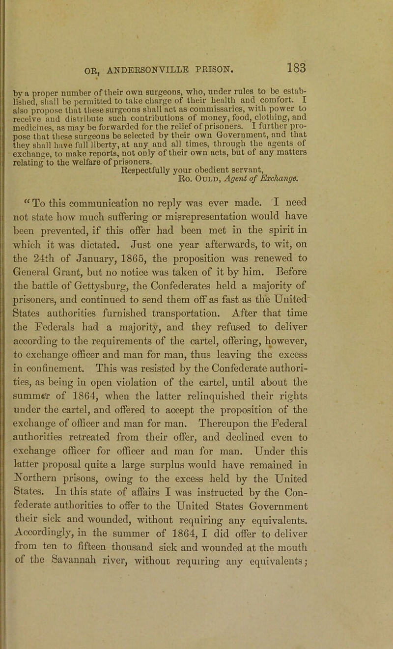 l)y a proper number of their own surgeons, who, under rules to be estab- lished, shall he permitted to take charge of their health and comfort. I also propose that these surgeons shall act as commissaries, with power to receive and distribute such contributions of money, food, clothing, and medicines, ns may be forwarded for the relief of prisoners. I further pro- pose that these surgeons be selected by their own Government, and that they shall have fuiriiberty, at any and all times, through the agents of exchange, to make reports, not only of their own acts, but of any matters relating to the welfare of prisoners. Respectfully your obedient servant, Ro. OuLD, Agent of EaxJiange. “ To this communication no reply was ever made. I need not state how much suffering or misrepresentation would have been prevented, if this offer had been met in the spirit in which it was dictated. Just one year afterwards, to wit, on the 24th of January, 1865, the proposition was renewed to General Grant, but no notice was taken of it by him. Before the battle of Gettysburg, the Confederates held a majority of prisoners, and continued to send them ofiF as fast as the United States authorities furnished transportation. After that time the Federals had a majority, and they refused to deliver according to the requirements of the cartel, offering, however, to exchange officer and man for man, thus leaving the excess in confinement. This was resisted by the Confederate authori- ties, as being in open violation of the cartel, until about the summfe'T of 1864, when the latter relinquished their rights under the cartel, and offered to accept the proposition of the exchange of officer and man for man. Thereupon the Federal authorities retreated from their offer, and declined even to exchange officer for officer and man for man. Under this latter proposal quite a large surplus would have remained in Northern prisons, owing to the excess held by the United States. In this state of affairs I was instructed by the Con- federate authorities to offer to the United States Government their sick and wounded, without requiring any equivalents. Accordingly, in the summer of 1864, I did offer to deliver from ten to fifteen thousand sick and wounded at the mouth of the Savannah river, without requiring any equivalents;