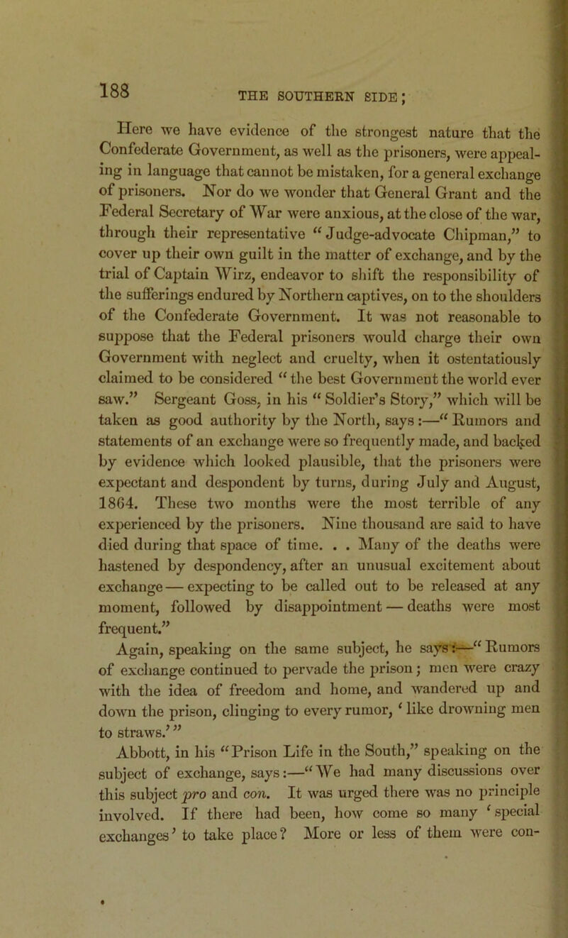 THE SOUTHERN SIDE; Here we have evidence of the strongest nature that the Confederate Government, as well as the prisoners, were appeal- ing in language that cannot be mistaken, for a general exchange of prisoners. Nor do we wonder that General Grant and the Federal Secretary of War were anxious, at the close of the war, through their representative “Judge-advocate Chipman,” to cover up their own guilt in the matter of exchange, and by the trial of Captain Wirz, endeavor to shift the responsibility of the sufferings endured by Northern captives, on to the shoulders of the Confederate Government. It was not reasonable to suppose that the Federal prisoners would charge their own Government with neglect and cruelty, when it ostentatiously claimed to be considered “ the best Government the world ever saw.” Sergeant Goss, in his “ Soldier’s Story,” which will be taken as good authority by the North, says:—“Rumors and statements of an exchange were so frequently made, and backed by evidence which looked plausible, that the prisoners were ex|X3ctant and despondent by turns, during July and August, 1864. These two months were the most terrible of any experienced by the prisoners. Nine thousand are said to have died during that space of time. . . Many of the deaths were hastened by despondency, after an unusual excitement about exchange — expecting to be called out to be released at any moment, followed by disappointment — deaths were most frequent.” Again, speaking on the same subject, he saysi‘-^“ Rumors of exchange continued to pervade the prison; men were crazy with the idea of freedom and home, and wandered up and down the prison, clinging to every rumor, ‘ like drowning men to straws.’ ” Abbott, in his “Prison Life in the South,” speaking on the subject of exchange, says:—“We had many discussions over this subject pro and con. It was urged there was no principle involved. If there had been, how come so many ‘special exchanges’ to take place? More or less of them were con-