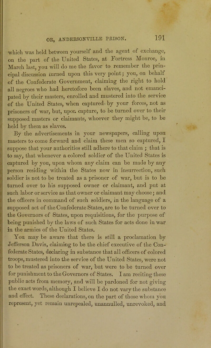 which was held between yourself and the agent of exchange, on the part of the United States, at Fortress Monroe, in March last, you will do me the favor to remember the prin- cipal discussion turned upon this very point; you, on behalf of the Confederate Government, claiming the right to hold all negroes who had heretofore been slaves, and not emanci- pated by their masters, enrolled and mustered into the service of the United States, when captured by your forces, not as prisoners of war, but, upon capture, to be turned over to their supposed masters or claimants, whoever they might be, to be held by them as slaves. By the advertisements in your newspapers, calling upon masters to come forward and claim these men so captured, I suppose that your authorities still adhere to that claim ; that is to say, that whenever a colored soldier of the United States is captured by you, upon whom any claim can be made by any person residing within the States now in insurrection, such soldier is not to be treated as a prisoner of war, but is to be turned over to his supposed owner or claimant, and put at such labor or service as that owner or claimant may choose; and the ofi&cers in command of such soldiers, in the language of a supposed act of the Confederate States, are to be turned over to the Governors of States, upon requisitions, for the purpose of being punished by the laws of such States for acts done in war in the armies of the United States. You may be aware that there is still a proclamation by Jefferson Davis, claiming to be the chief executive of the Con- federate States, declaring in substance that all officers of colored troops, mustered into tlie service of the United States, were not to be treated as prisoners of war, but were to be turned over for punishment to the Governors of States. I am reciting these public acts from memory, and will be pardoned for not giving the exact words, although I believe I do not vary the substance and effect. These declarations, on the part of those whom you represent, yet remain unrepealed, unannulled, unrevoked, and