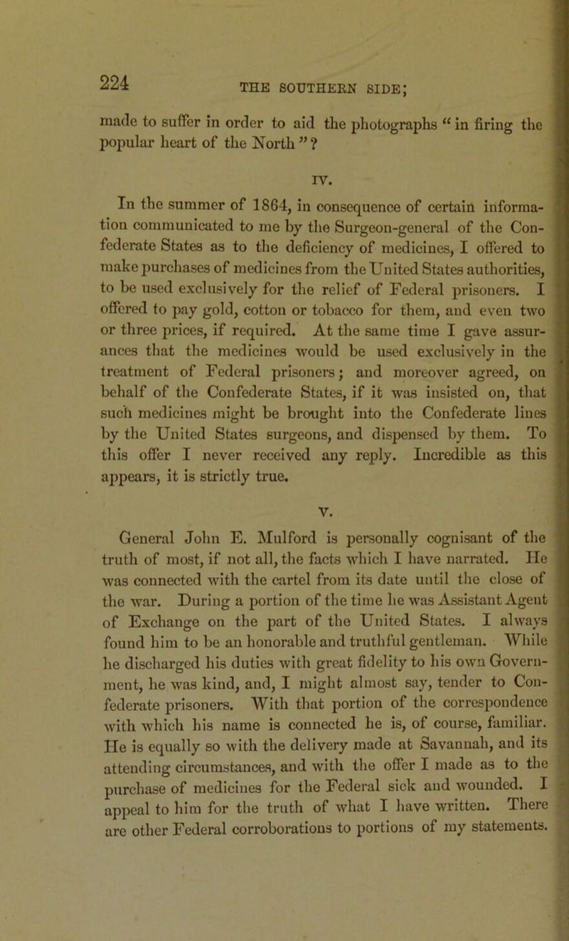 made to suffer in order to aid the photographs “ in firing the l^opular heart of the North ” ? rv. In the summer of 1864, in consequence of certain informa- tion communicated to me by tlie Surgeon-general of the Con- federate States as to the deficiency of medicines, I offered to make purchases of medicines from the United States authorities, to be used exclusively for the relief of Federal prisoners. I offered to pay gold, cotton or tobacco for them, and even two or three prices, if required. At the same time I gave assur- ances that the medicines would be used exclusively in the treatment of Federal prisoners; and moreover agreed, on behalf of the Confederate States, if it was insisted on, that such medicines might be brought into the Confederate lines by the United States surgeons, and dispensed by them. To this offer I never received any reply. Incredible as this appears, it is strictly true. V. General John E. Mulford is personally cognisant of the truth of most, if not all, the facts whicli I have narrated. He was connected with the cartel from its date until the close of the war. During a portion of the time he was Assistant Agent of Exchange on the part of the United States. I always found him to be an honorable and truthful gentleman. While he discharged his duties with great fidelity to his own Govern- ment, he Avas kind, and, I might almost say, tender to Con- federate prisoners. With that portion of the correspondence with which his name is connected he is, of course, familiar. He is equally so with the delivery made at Savannah, and its attending circumstances, and with the offer I made as to the purchase of medicines for the Federal sick and wounded. I appeal to him for the truth of what I have written. There are other Federal corroborations to portions of my statements.