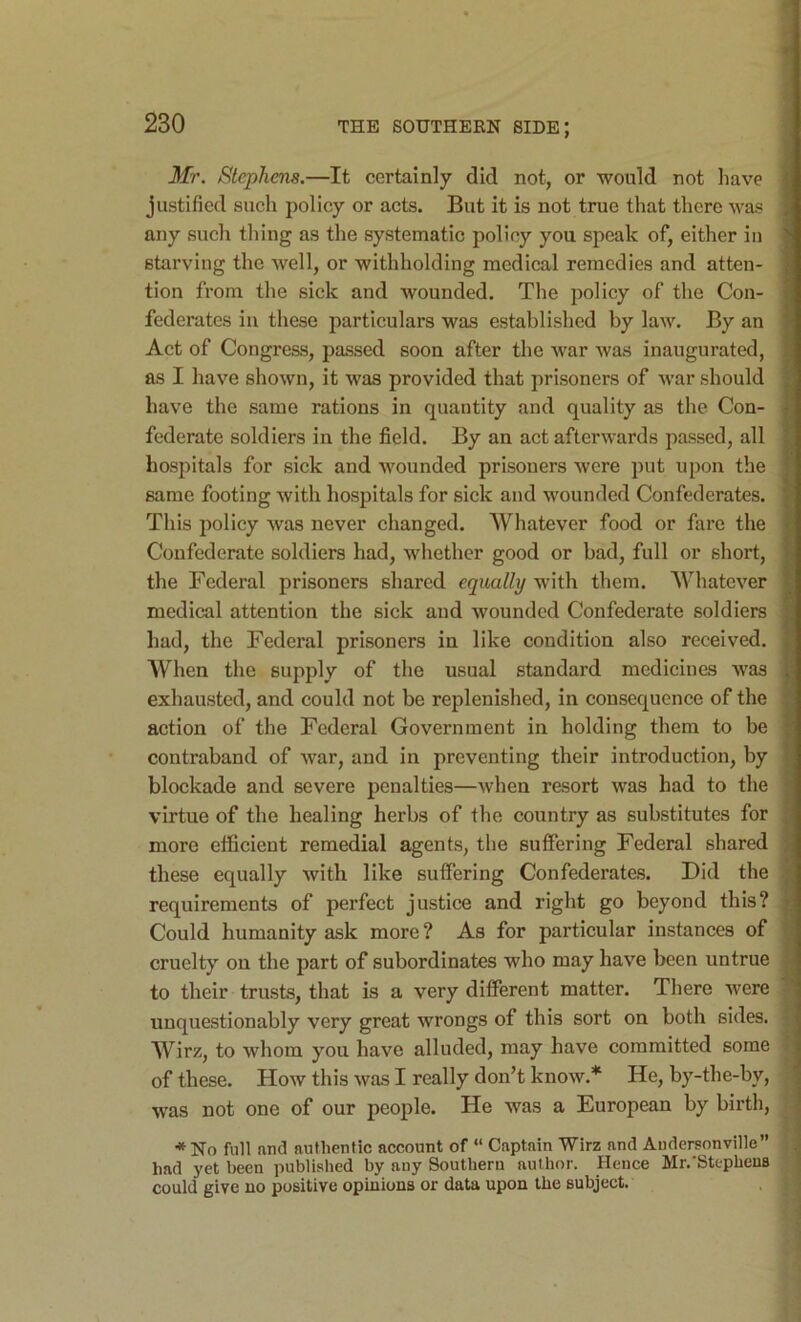 Mr. Stephens.—It certainly did not, or would not have justified such policy or acts. But it is not true that there was any such thing as the systematic policy you speak of, either in starving the Avell, or withholding medical remedies and atten- tion from the sick and wounded. The policy of the Con- federates in these particulars was established by law. By an Act of Congress, passed soon after the war was inaugurated, as I have shown, it was provided that prisoners of war should have the same rations in quantity and quality as the Con- federate soldiers in the field. By an act afterwards passed, all hospitals for sick and wounded prisoners were put upon the same footing with hospitals for sick and wounded Confederates. This policy was never changed. Whatever food or fare the Confederate soldiers had, whether good or bad, full or short, the Federal prisoners shared equally with them. Whatever medical attention the sick and wounded Confederate soldiers had, the Federal prisoners in like condition also received. When the supply of the usual standard medicines was exhausted, and could not be replenished, in consequence of the action of the Federal Government in holding them to be contraband of war, and in preventing their introduction, by blockade and severe penalties—when resort was had to the virtue of the healing herbs of the country as substitutes for more efficient remedial agents, the suffering Federal shared these equally with like suffering Confederates. Did the requirements of perfect justice and right go beyond this? Could humanity ask more ? As for particular instances of cruelty on the part of subordinates who may have been untrue to their trusts, that is a very different matter. There were unquestionably very great wrongs of this sort on both sides. Wirz, to whom you have alluded, may have committed some of these. How this was I really don’t know.* He, by-the-by, was not one of our people. He was a European by birth, *No full and authentic account of “ Captain Wirz and Audersonville” had yet been published by any Southern author. Heuce Mr.'Stephens could give no positive opinions or data upon the subject.