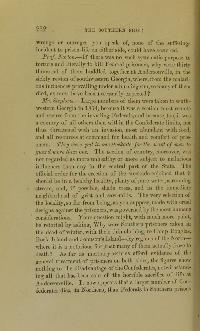 ■wrongs or outrages you speak of, none of the sufferings incident to prison-life on either side, could have occurred. Prof. Norton.—If there W’as no such systematic purpose to torture and literally to kill Federal prisoners, why were thirty thousand of them huddled together at Andersonville, in the sickly region of southwestern Georgia, where, from the malari- ous influences prevailing under a burning sun, so many of them died, as must have been necessarily expected? Mr. Stephens.—Large numbers of them were taken to south- western Georgia in 1864, because it was a section most remote and secure from the invading Federals, and because, too, it was a country of all others then within the Confederate limits, not thus threatened with an invasion, most abundant with food, and all resources at command for health and comfort of pris- oners. They were put in one stockade for the want of men to guard more than one. The section of country, moreover, was not regarded as more unhealthy or more subject to malarious influences than any in the central part of the State. The official order for the erection of the stockade enjoined that it should be in a healthy locality, plenty of pure water, a running stream, and, if possible, shade trees, and in the immediate neighborhood of grist and saw-mills. The very selection of the locality, so far from being, as you suppose, made with cruel designs against tlie prisoners, was governed by the most humane considerations. Your question might, with much more point, be retorted by asking. Why were Southern prisoners taken in the dead of winter, with their thin clothing, to Camp Douglas, Eock Island and Johnson’s Island—icy regions of the Forth— where it is a notorious faetjhat many of them actually froze to death ? As far as mortuary returns afford evidence of the general treatment of prisoners on both sides, the figures show nothing to the disadvantage of the Confederates, notwithstand- ing all that has been said of the horrible sacrifice of life at Andersonville. It now appears that a larger number of Con- federates died iu Forthern, than Federals in Southern prisons