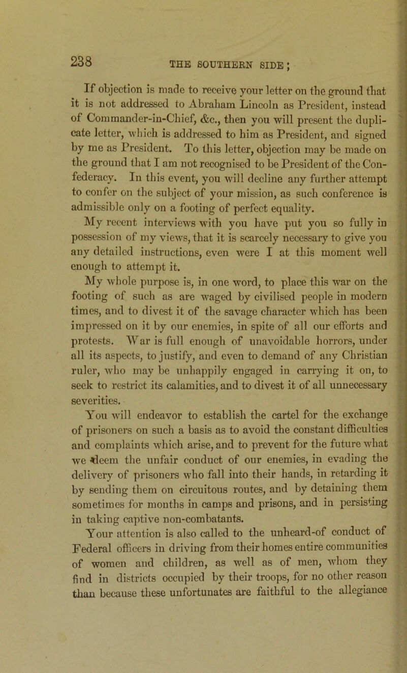 If objection is made to receive your letter on the ground that it is not addressed to Abraham Lincoln as President, instead J of Conimander-in-Chief, &c., then you will present the dupli- cate letter, which is addressed to him as President, and signed by me as President. To this letter, objection may be made on the ground that I am not recognised to be President of the Con- federacy. In this event, you will decline any further attempt * to confer on the subject of your mission, as such conference is admissible only on a footing of perfect equality. My recent interviews with you have put you so fully in possession of my views, that it is scarcely necessary to give you * any detailed instructions, even were I at this moment well ■ enough to attempt it. My whole purpose is, in one word, to place this war on the J footing of such as are waged by civilised people in modern ^ times, and to divest it of the savage character which has been j, impressed on it by our enemies, in spite of all our efforts and p protests. War is full enough of unavoidable horrors, under J all its aspects, to justify, and even to demand of any Christian \ ruler, who may be unhappily engaged in carrying it on, to « seek to restrict its calamities, and to divest it of all unnecessary •, severities. ' You will endeavor to establish the cartel for the exchange of prisoners on such a basis as to avoid the constant difficulties j, and complaints which arise, and to prevent for the future what we <leem the unfair conduct of our enemies, in evading the / delivery of prisoners who fall into their hands, in retarding it ‘ by sending them on circuitous routes, and by detaining them ' sometimes for months in camps and prisons, and in persisting in taking captive non-combatants. Your attention is also called to the unheard-of conduct of j Federal officers in driving from their homes entire communities ] of women and children, as well as of men, whom they find in districts occupied by their troops, for no other reason tluin because these unfortunates are faithful to the allegiance