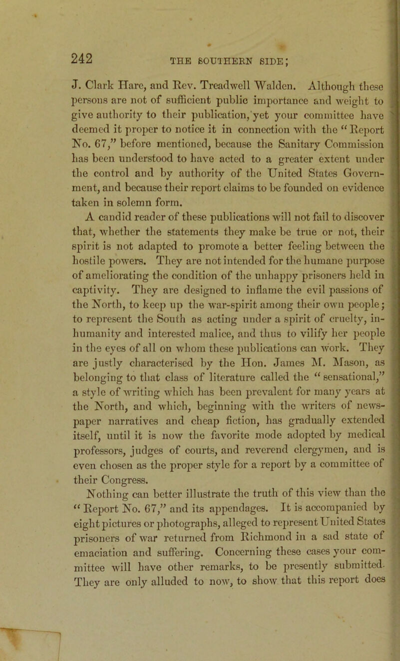 J. Clark Hare, and Rev. Treadwell Walden. Although these persons are not of sufficient public importance and weight to give authority to their publication, yet your committee have deemed it proper to notice it in connection with the “ Report No. 67,” before mentioned, because the Sanitary Commission has been understood to have acted to a greater extent under the control and by authority of the United States Govern- ment, and because their report claims to be founded on evidence taken in solemn form. A candid reader of these publications will not fail to discover that, whether the statements they make be true or not, their spirit is not adapted to promote a better feeling between the hostile powers. They are not intended for the humane purpose of ameliorating the condition of the unhappy prisoners held in captivity. They are designed to inflame the evil passions of the North, to keep up the w’ar-spirit among their own people; to represent the South as acting under a spirit of cruelty, in- humanity and interested malice, and thus to vilify her people in the eyes of all on whom these publications can work. They are justly characterised by the Hon. James !M. ISIason, as belonging to that class of literature called the “ sensational,” a style of Avriting which has been prevalent for many years at the North, and Avhich, beginning with the Avriters of news- paper narratives and cheap fiction, has gradually extended itself, until it is now the favorite mode adopted by medical professors, judges of courts, and reverend clergymen, and is even chosen as the proper style for a report by a committee of their Congress. Nothing can better illustrate the truth of this view than the “ Report No. 67,” and its appendages. It is accompanied by eight pictures or photograjffis, alleged to represent United States prisoners of Avar returned from Richmond in a SJid state of emaciation and suffering. Concerning these cases your com- mittee Avill have other remarks, to be presently submitted- They are only alluded to noAV, to shoAV that this report does