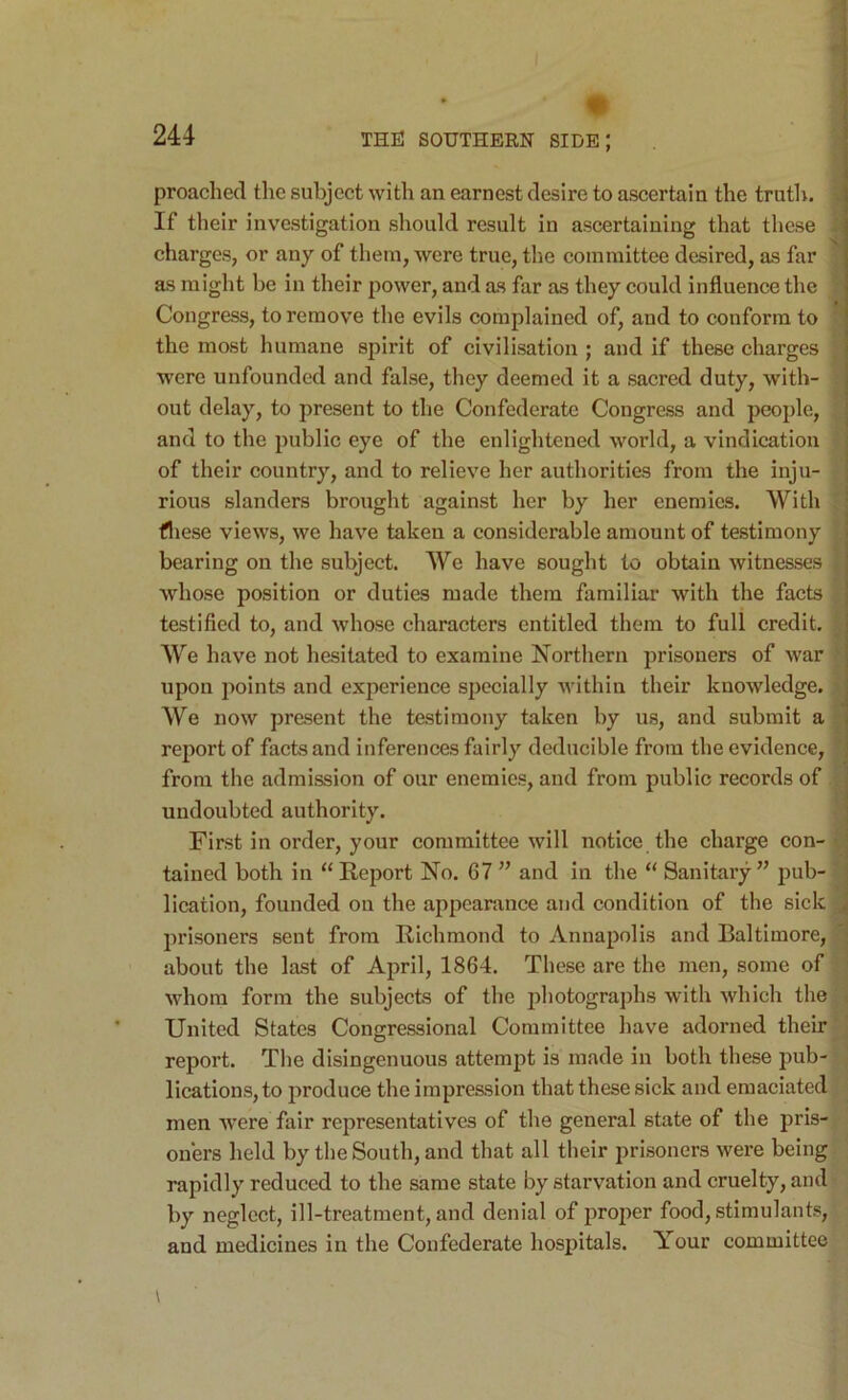 preached the subject with an earnest desire to ascertain the truth. , If their investigation should result in ascertaining that these charges, or any of them, were true, the committee desired, as far as might be in their power, and as far as they could influence the Congress, to remove the evils complained of, and to conform to the most humane spirit of civilisation ; and if these charges were unfounded and false, they deemed it a sacred duty, with- out delay, to present to the Confederate Congress and people, i and to the public eye of the enlightened world, a vindication j of their country, and to relieve her authorities from the inju- ] rious slanders brought against her by her enemies. With ; fliese views, we have taken a considerable amount of testimony i bearing on the subject. We have sought to obtain witnesses whose position or duties made them familiar with the facts testified to, and whose characters entitled them to full credit. We have not hesitated to examine Northern prisoners of war ' upon points and experience specially within their knowledge. We now present the testimony taken by us, and submit a report of facts and inferences fairly deducible from the evidence, from the admission of our enemies, and from public records of j undoubted authority. j First in order, your committee will notice the charge con- •’ tained both in “ Report No. 67 ’’ and in the “ Sanitary ” pub- j lication, founded on the appearance and condition of the sick J prisoners sent from Richmond to Annapolis and Baltimore, about the last of April, 1864. These are the men, some of whom form the subjects of the photographs with which the : United States Congressional Committee have adorned their report. The disingenuous attempt is made in both these pub- lications, to produce the impression that these sick and emaciated men were fair representatives of the general state of the pris- oners held by the South, and that all their prisoners were being rapidly reduced to the same state by starvation and cruelty, and by neglect, ill-treatment, and denial of proper food, stimulants, and medicines in the Confederate hospitals. Your committee