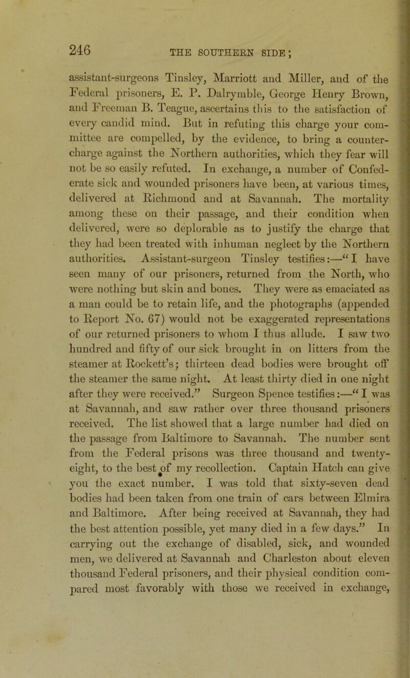 assistant-surgeons Tinsley, Marriott and Miller, and of the Federal prisoners, E. P. Dairymble, George Henry Brown, and Freeman B. Teague, ascertains this to the satisfaction of every candid mind. But in refuting this charge your com- mittee are compelled, by the evidejice, to bring a counter- charge against the Northern authorities, which they fear will not be so easily refuted. In exchange, a number of Confed- erate sick and wounded prisoners have been, at various times, delivered at Richmond and at Savannah. The mortality among these on their passage, and their condition when delivered, were so deplorable as to justify the charge that they had been treated with inhuman neglect by the Northern authorities. Assistant-surgeon Tinsley testifies:—“I have seen many of our prisoners, returned from the North, who were nothing but skin and bones. They were as emaciated as a man could be to retain life, and the photographs (appended to Report No. 67) would not be exaggerated representations of our returned prisoners to whom I thus allude. I saw two hundred and fifty of our sick brought in on litters from the steamer at Rockett’s; thirteen dead bodies were brought off the steamer the same night. At least thirty died in one night after they were received.” Surgeon Spence testifies:—“ I was at Savannah, and saw rather over three thousand prisoners received. The list showed that a large number had died on the passage from Baltimore to Savannah. The number sent from the Federal prisons was three thousand and twenty- eight, to the best^of my recollection. Cajitain Hatch can give you the exact number. I was told that sixty-seven dead bodies had been taken from one train of cars between Elmira and Baltimore. After being received at Savannah, they had the best attention possible, yet many died in a few days.” In carrying out the exchange of disabled, sick, and wounded men, we delivered at Savannah and Charleston about eleven thousand Federal prisoners, and their physical condition com- pared most favorably with those we received in exchange. f