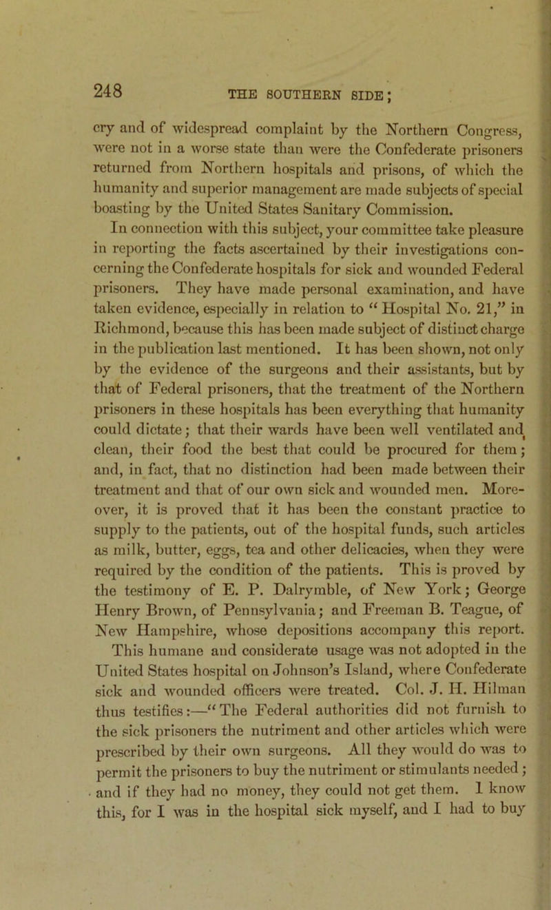 ciy and of widespread complaint by the Northern Congress, were not in a worse state than were the Confederate prisoners returned from Northern hospitals and prisons, of which the humanity and superior management are made subjects of special boasting by the United States Sanitary Commission. In connection with this subject, your committee take pleasure in reporting the facts ascertained by their investigations con- cerning the Confederate hospitals for sick and wounded Federal prisoners. They have made personal examination, and have taken evidence, esjiecially in relation to “ Hospital No. 21,’’ in Richmond, because this has been made subject of distinct charge in the publication last mentioned. It has been shown, not only by the evidence of the surgeons and their assistants, but by that of Federal prisoners, that the treatment of the Northern prisoners in these hospitals has been everything that humanity could dictate ; that their wards have been well ventilated and clean, their food the best that could be procured for them; and, in fact, that no distinction had been made between their treatment and that of our own sick and wounded men. More- over, it is proved that it has been the constant practice to supply to the patients, out of the hospital funds, such articles as milk, butter, eggs, tea and other delicacies, when they were required by the condition of the patients. Tin's is proved by the testimony of E. P. Dalrymble, of New York; George Plenry Brown, of Pennsylvania; and Freeman B. Teague, of New Hampshire, whose depositions accompany this report. This humane and considerate usage was not adopted in the United States hospital on Johnson’s Island, where Confederate sick and wounded officers were treated. Col. J. H. Hilman thus testifies:—“The Federal authorities did not furnish to the sick prisoners the nutriment and other articles which were prescribed by their own surgeons. All they would do was to permit the prisoners to buy the nutriment or stimulants needed; • and if they had no money, they could not get them. I know this, for I was in the hospital sick myself, and I had to buy V •i N.