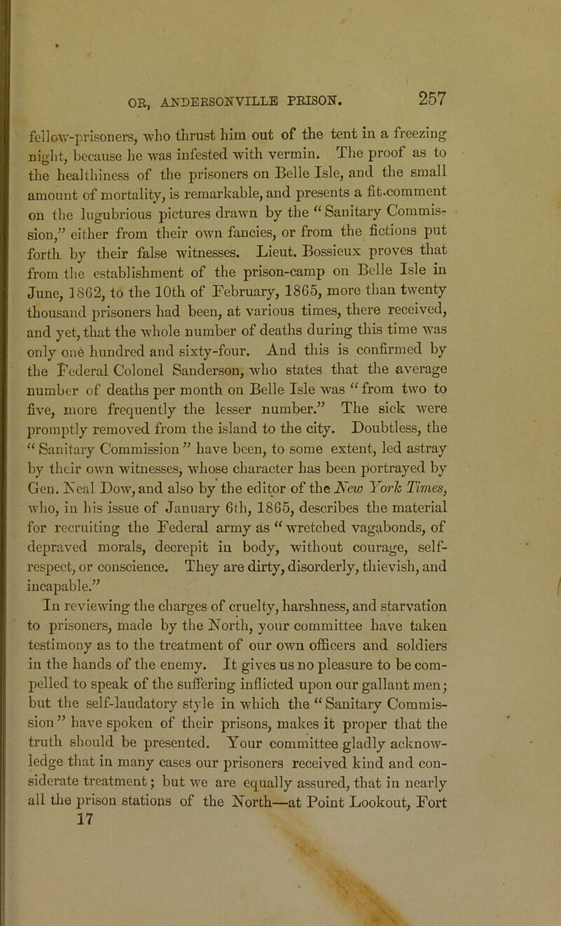 feilow-prisoners, wlio thrust him out of the tent in a freezing night, because he Avas infested with vermin. The proof as to the healthiness of the prisoners on Belle Isle, and the small amount of mortality, is remarkable, and presents a fit.comment on the lugubrious pictures drawn by the Sanitary Commis- sion,” either from their own fancies, or from the fictions put forth, by their false witnesses. Lieut. Bossieux proves that from tlie establishment of the prison-camp on Belle Isle in June, 1862, to the 10th of February, 1865, more than twenty thousand prisoners had been, at various times, there received, and yet, that the whole number of deaths during this time was only one hundred and sixty-four. And this is confirmed by the Federal Colonel Sanderson, who states that the average number of deaths per month on Belle Isle was “ from two to five, more frequently the lesser number.” The sick were promptly removed from the island to the city. Doubtless, the '‘Sanitary Commission” have been, to some extent, led astray by their own witnessesj whose character has been portrayed by Gen. Iseal Dow, and also by the editor of the New York Times, Avho, in his issue of January 6th, 1865, describes the material for recruiting the Federal army as “wretched vagabonds, of depraved morals, decrepit in body, without courage, self- respect, or conscience. They are dirty, disorderly, thievish, and incapable.” In reviewing the charges of cruelty, harshness, and starvation to prisoners, made by the North, your committee have taken testimony as to the treatment of our own officers and soldiers in the hands of the enemy. It gives us no pleasure to be com- pelled to speak of the suffering inflicted upon our gallant men; but the self-laudatory style in which the “Sanitary Commis- sion ” have spoken of their prisons, makes it projier that the truth should be presented. Your committee gladly acknow- ledge that in many cases our prisoners received kind and con- siderate treatment; but we are equally assured, that in nearly all the prison stations of the North—at Point Lookout, Fort 17