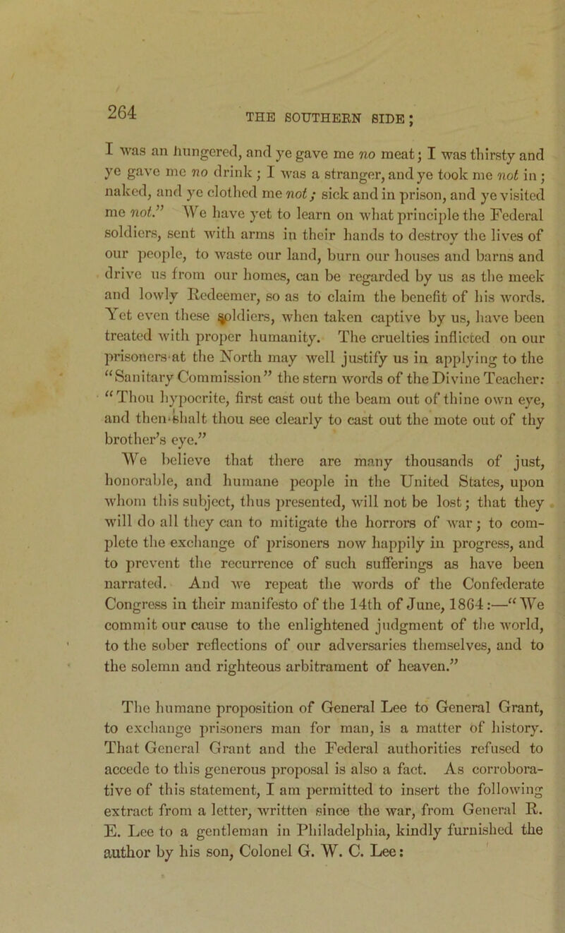 I was an hungered, and ye gave me no meat; I was thirsty and ye gave me no drink ; I was a stranger, and ye took me not in; naked, and ye clothed me not; sick and in prison, and ye visited me not.^^ We have yet to learn on what principle the Federal soldiers, sent with arms in their hands to destroy the lives of our people, to waste our land, burn our houses and barns and driv'e us from our homes, can be regarded by us as the meek and lowly Redeemer, so as to claim the benefit of his words. \ et even these ^Idiers, when taken captive by us, have been treated with proper humanity. The cruelties inflicted on our prisoners-at the North may well justify us in applying to the “Sanitary Commission’’ the stern words of the Divine Teacher; “ Thou hypocrite, first cast out the beam out of thine own eye, and then*shalt thou see clearly to cast out the mote out of thy brother’s eye.” We believe that there are many thousands of just, honorable, and humane people in the United States, upon whom this subject, thus presented, will not be lost; that they will do all they can to mitigate the horrors of war; to com- plete the exchange of prisoners now happily in progress, and to prevent the recurrence of such sufferings as have been narrated. And we repeat the words of the Confederate Congress in their manifesto of the 14th of June, 1864:—“We commit our cause to the enlightened judgment of the world, to the sober reflections of our adversaries themselves, and to the solemn and righteous arbitrament of heaven.” The humane proposition of General Lee to General Grant, to exchange prisoners man for man, is a matter of history. That General Grant and the Federal authorities refused to accede to this generous proposal is also a fact. As corrobora- tive of this statement, I am jiermitted to insert the following extract from a letter, written since the war, from General R. E. Lee to a gentleman in Philadelphia, kindly furnished the author by his son. Colonel G. W. C. Lee; '