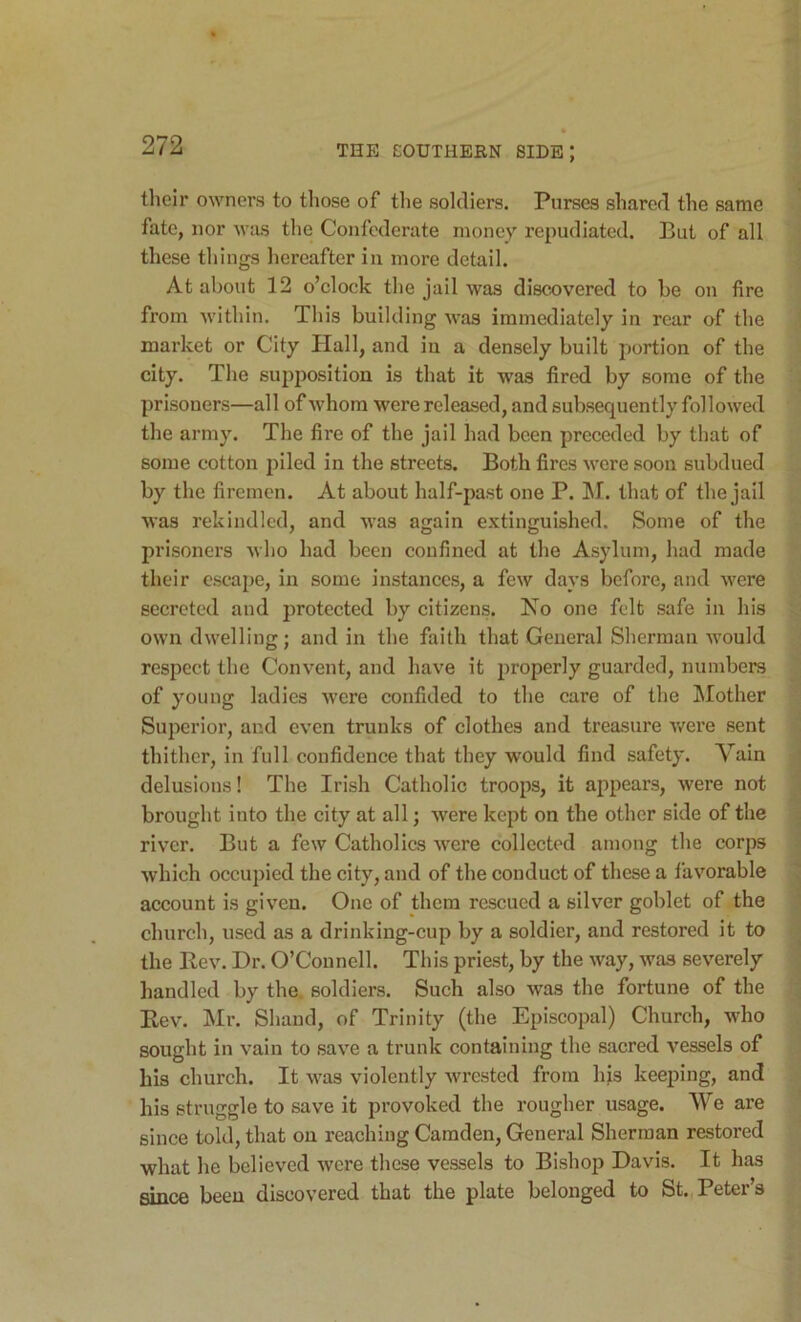 tlieir owners to those of the soldiers. Purses shared the same fate, nor Avas the Confederate money repudiated. But of all these things hereafter in more detail. At about 12 o’clock the jail was discovered to be on fire from Avithin. This building Avas immediately in rear of the market or City Hall, and iu a densely built portion of the city. The supimsition is that it was fired by some of the prisoners—all of Avhora were released, and subsequently folloAved the army. The fire of the jail had been preceded by that of some cotton piled in the streets. Both fires Avere soon subdued by the firemen. At about half-past one P. ]\I. that of the jail AA'as rekindled, and AA’as again extinguished. Some of the prisoners Avho had been confined at the Asylum, had made their escape, in some instances, a fcAV days before, and Avere secreted and protected by citizens. No one felt safe in his OAvn dAvelling; and in the faith that General Sherman AA'ould respect the Convent, and have it i)roperly guarded, numbers of young ladies Avere confided to the care of the Mother Superior, and even trunks of clothes and treasure Avere sent thither, in full confidence that they would find safety. Vain delusions! The Irish Catholic troops, it appears, Avere not brought into the city at all; were kept on the other side of the river. But a feAV Catholics Avere collected among the corps Avhich occupied the city, and of the conduct of these a faAmrable account is given. One of them rescued a silver goblet of the church, used as a drinking-cup by a soldier, and restored it to the Rev. Dr. O’Connell. This priest, by the Avay, Avas severely handled by the. soldiers. Such also was the fortune of the Rev. Mr. Shand, of Trinity (the Episcopal) Church, Avho sought in A-all! to saA’^e a trunk containing the sacred A’^essels of bis church. It AA'as violently Avrested from his keeping, and his struggle to save it provoked the rougher usage. We are since told, that on reaching Camden, General Sherman restored what he believed Avere these vessels to Bishop Davis. It has since been discovered that the plate belonged to St., Peter’s