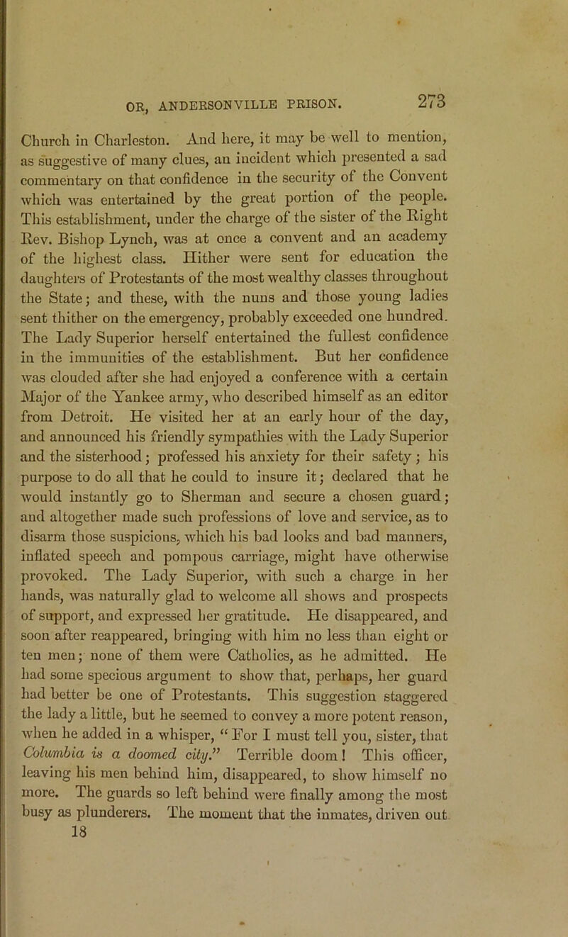 Church in Charleston. And here, it may be well to mention, as suggestive of many clues, an incident which presented a sad commentary on that confidence in the security of the Convent which was entertained by the great portion of the people. This establishment, under the charge of the sister of the Right Rev. Bishop Lynch, was at once a convent and an academy of the highest class. Hither were sent for education the daughters of Protestants of the most wealthy classes throughout the State; and these, with the nuns and those young ladies sent thither on the emergency, probably exceeded one hundred. The Lady Superior herself entertained the fullest confidence in the immunities of the establishment. But her confidence was clouded after she had enjoyed a conference with a certain Major of the Yankee army, who described himself as an editor from Detroit. He visited her at an early hour of the day, and announced his friendly sympathies with the Lady Superior and the sisterhood; professed his anxiety for their safety; his purpose to do all that he could to insure it; declared that he would instantly go to Sherman and secure a chosen guard; and altogether made such professions of love and service, as to disarm those suspicions, which his bad looks and bad manners, inflated speech and pompous carriage, might have otherwise provoked. The Lady Superior, with such a charge in her hands, was naturally glad to welcome all shows and prospects of support, and expressed her gratitude. He disappeared, and soon after reappeared, bringing with him no less than eight or ten men; none of them were Catholics, as he admitted. He had some specious argument to show that, perhaps, her guard had better be one of Protestants. This suggestion staggered the lady a little, but he seemed to convey a more 2^otent reason, Avhen he added in a whisper, “ For I must tell you, sister, that Columbia is a doomed city” Terrible doom! This officer, leaving his men behind him, disajjpeared, to show himself no more. The guards so left behind were finally among the most busy aa plunderers. The moment that the inmates, driven out 18