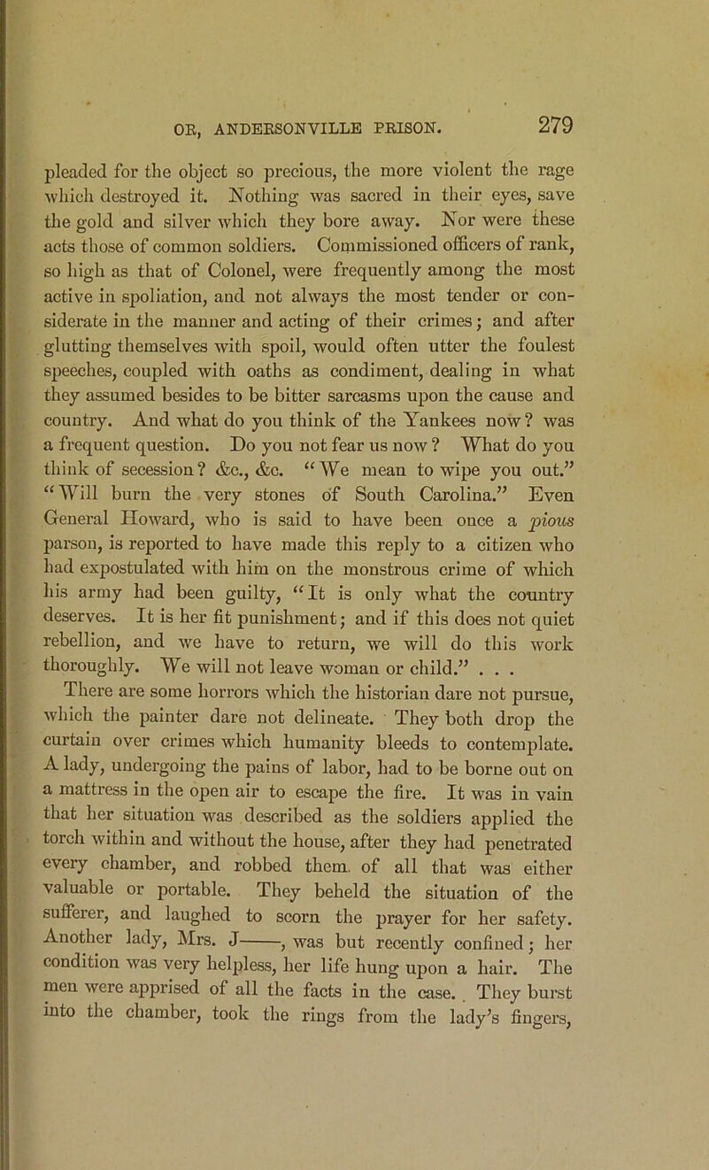 pleaded for the object so precious, the more violent the I’age which destroyed it. Nothing was sacred in their eyes, save the gold and silver which they bore away. Nor were these acts those of common soldiers. Commissioned officers of rank, so high as that of Colonel, were frequently among the most active in spoliation, and not always the most tender or con- siderate in the manner and acting of their crimes; and after glutting themselves with spoil, would often utter the foulest speeches, coupled with oaths as condiment, dealing in what they assumed besides to be bitter sarcasms upon the cause and country. And what do you think of the Yankees now ? was a frequent question. Do you not fear us now ? What do you think of secession? &c., &c. “We mean to wipe you out.” “Will burn the very stones of South Carolina.” Even General Howard, who is said to have been once a pious parson, is reported to have made this reply to a citizen who had expostulated with hiin on the monstrous crime of which his army had been guilty, “It is only what the country deserves. It is her fit punishment; and if this does not quiet rebellion, and we have to return, we will do this work thoroughly. We will not leave woman or child.” . . . There are some horrors which the historian dare not pursue, which the painter dare not delineate. They both drop the curtain over crimes which humanity bleeds to contemplate. A lady, undergoing the pains of labor, had to be borne out on a mattress in the open air to escape the fire. It was in vain that her situation was described as the soldiers applied the torch within and without the house, after they had penetrated every chamber, and robbed them, of all that was either valuable or portable. They beheld the situation of the sufferer, and laughed to scorn the prayer for her safety. Another lady, Mrs. J , was but recently confined; her condition was very helpless, her life hung upon a hair. The men were apprised of all the facts in the case. They burst into the chamber, took the rings from the lady’s fingers.