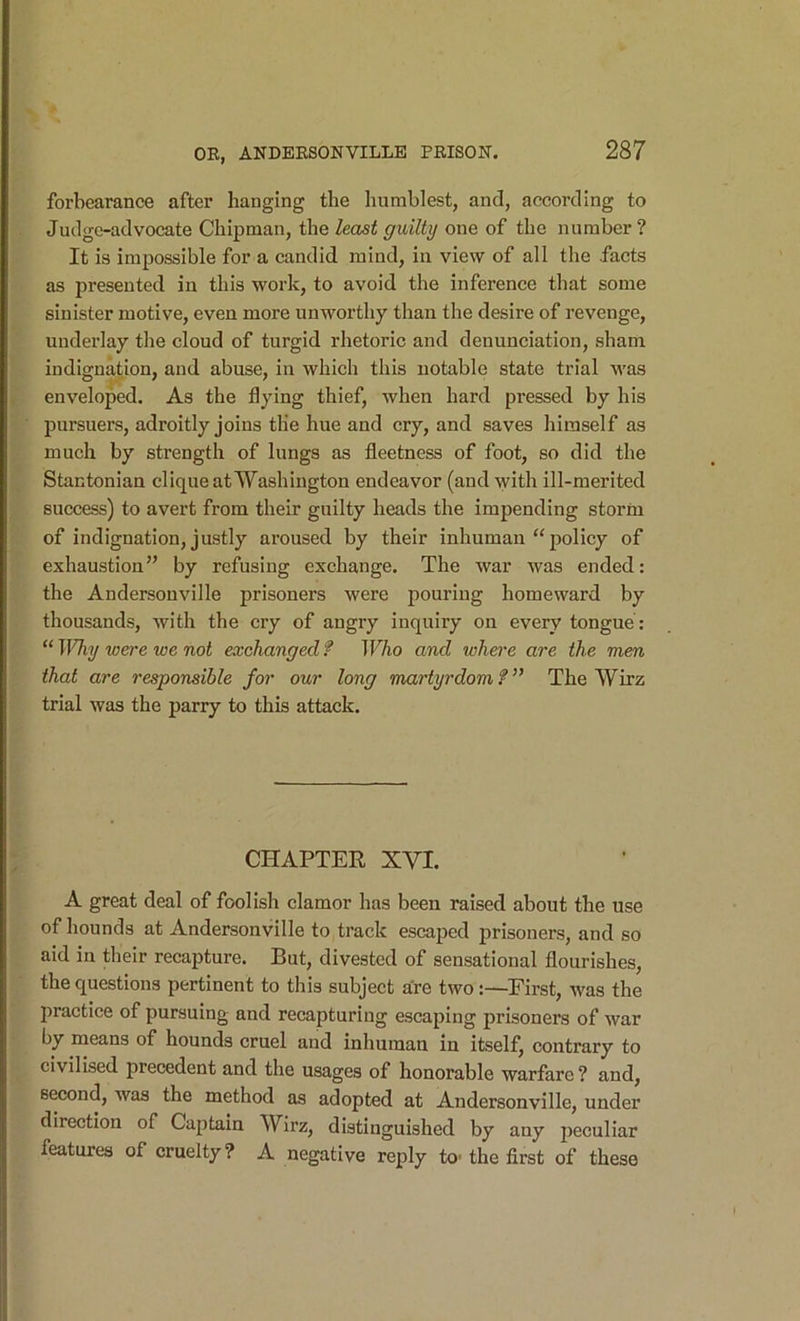 forbearance after hanging the humblest, and, according to Judge-advocate Chipman, the least guilty one of the number ? It is impossible for a candid mind, in view of all the facts as presented in this work, to avoid the inference that some sinister motive, even more unworthy than the desire of revenge, underlay the cloud of turgid rhetoric and denunciation, sham indignation, and abuse, in which this notable state trial was enveloped. As the flying thief, when hard pressed by his pursuers, adroitly joins the hue and cry, and saves himself as much by strength of lungs as fleetness of foot, so did the Stantonian clique at Washington endeavor (and with ill-merited success) to avert from their guilty heads the impending storm of indignation, justly aroused by their inhuman “policy of exhaustion” by refusing exchange. The war was ended: the Andersonville prisoners were pouring homeward by thousands, with the cry of angry inquiry on every tongue : “ Why were we not exchanged f TFAo and where are the men that are responsible for our long martyrdom?” The Wirz trial was the parry to this attack. CHAPTER XVI. A great deal of foolish clamor has been raised about the use of hounds at Andersonville to track escaped prisoners, and so aid in their recapture. But, divested of sensational flourishes, the questions pertinent to this subject are two:—First, was the practice of pursuing and recapturing escaping prisoners of war by means of hounds cruel and inhuman in itself, contrary to civilised precedent and the usages of honorable warfare ? and, second, was the method as adopted at Andersonville, under direction of Captain Wirz, distinguished by any jjeculiar features of cruelty? A negative reply to-the first of these