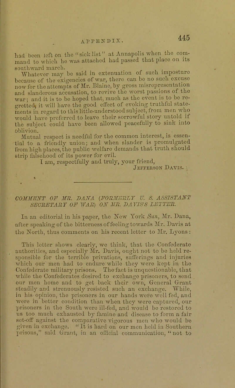 had been left on tho “ sick list” at Annapolis when the com- mand to which he was attached had passed that place on its southward march. ... Whatever may be said in extenuation of such imposture because of the exigencies of war, there can be no such excuse now for the attempts of Mr. Blaine, by gross misrepresentation and slanderous accusation, to revive the worst passions of the War; and it is to be hoped that, much as the event is to bo re- gretted^ it Avill have the good etfect of evoking truthful stato- rnents in regard to this little-understood subject, from men who would have preferred to leave their sorrowful story untold if the subject could have been allowed peacefully to sink into oblivion. _ _ . Mutual respect is needful for the common interest, is essen- tial to a friendly union; and when slander is promulgated from high places, the public welfare demands that truth should strip falsehood of its power for evil. I am, respectfully and truly, your friend, Jefferson Davis. \ COMMEITT OF MR. DAM A {FORMERLY XT. S. ASSISTANT SECRETARY OF WAR) ON MR. DAVISS LETTER. In an editorial in his paper, the New Yoidc Sun, Mr. Dana, after speaking of the bitterness of feeling towards Mr. Davis at the North, thus comments on his recent letter to Mr. Lyons : This letter shows clearly, we think, that the Confederate authorities, and especially Mr. Davis, ought not to bo held re- sponsible for the terrible privations, sufferings and injuries which our men had to endure while they were kept in the Confederate military prisons. The fact is unquestionable, that while the Confedei’ates desired to exchange prisoners, to send our men home and to get back their own. General Grant stcadilj’’ and strenuously resisted such an exchange. While, in his opinion, the prisoners in our hands were well fed, and were in better condition than when they were captured, our pi’isoners in the South were ill-fed, and would bo restored to us too much exhausted by famine and disease to form a fair set-off against the comparative vigorous men who would bo given in exchange. “ It is hard on our men held in Southern prisons,” said Grant, in an official communication, “ not to