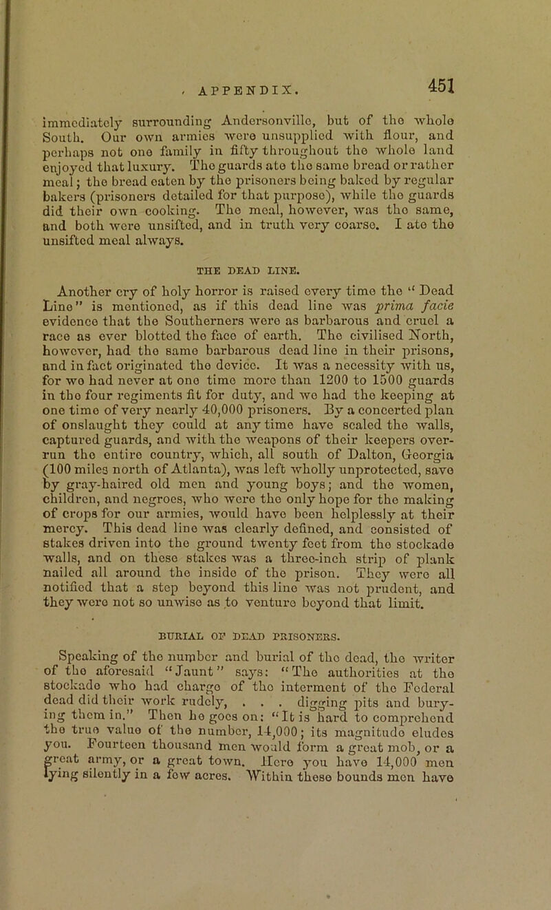 immediately surrounding Andersonville, but of the -whole South. Our own armies were unsupplied -with flour, and perhaps not ono family in fifty thi-oughout the -whole land enjoyed that luxury. The guards ate the same bread or rather meal; the bread oaten by the prisonei-s being baked by regular bakers (prisoners detailed for that i)urpose), while the guards did their own cooking. The meal, however, was the same, and both were unsifted, and in truth very coarse. I ate the unsifted meal always. THE DEAD LINE. Another cry of holy horror is raised every time the ‘‘ Dead Lino” is mentioned, as if this dead line was prima facie evidence that the Southerners were as barbarous and cruel a race as ever blotted the face of earth. The civilised North, however, had the same barbarous dead line in their prisons, and in faet originated the device. It was a necessity with us, for wo had never at ono time more than 1200 to 1500 guards in the four regiments fit for duty, and wo had the keeping at one time of very nearly 40,000 prisoners. By a concerted plan of onslaught they could at any time have scaled the walls, captured guards, and with the weapons of their keepers over- run the entire country, which, all south of Dalton, G-eorgia (100 miles north of Atlanta), was left wholly unprotected, save by gray-haired old men and young boys; and the women, children, and negroes, who were the only hope for the making of crops for our armies, would have been helplessly at their mercy. This dead line was clearly defined, and consisted of stakes driven into the ground twenty feet from the stockade walls, and on these stakes was a three-inch strip of plank nailed all around the inside of the prison. They were all notified that a step beyond this lino was not prudent, and they were not so unwise as to venture beyond that limit. BURIAL OP DEAD PRISONERS. Speaking of the number and burial of the dead, the writer of the aforesaid “Jaunt” says: “The authorities at the stockade who had charge of the interment of the Federal dead did their work rudely, . . . digging iiits and bury- ing them in.” Then ho goes on: “It is hard to comprehend the true value ol the numbex’, 14,000; its magnitude eludes you. Fourteen thousand men would form a gi’cat mob, or a great army, or a great town. Hero you have 14,000 men lying silently in a few acres. AYithin these bounds men have