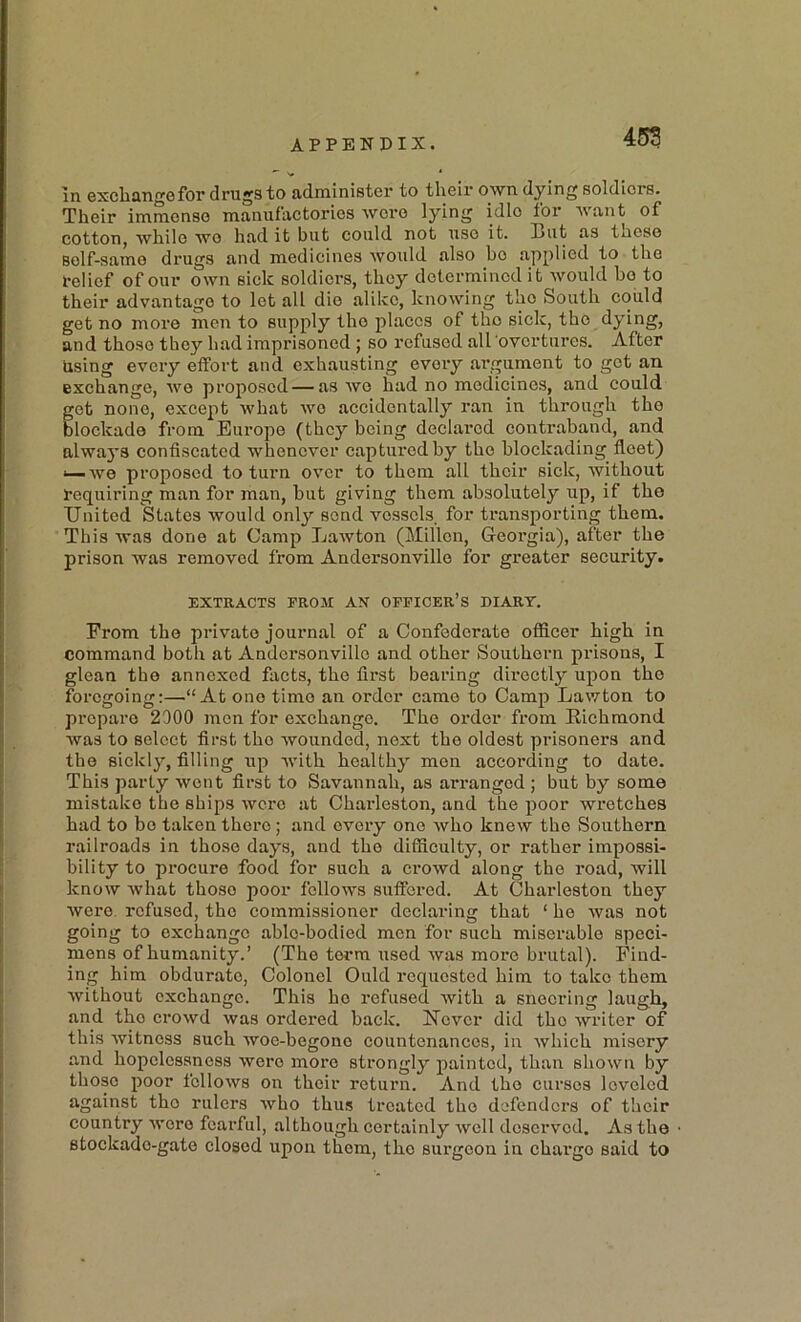 in exchange for drugs to administer to their own dying soldiers. Their immense manufactories wore lying idle for want of cotton, while wo had it but could not use it. l>ut as those Bolf-samo drugs and medicines would also bo applied to the belief of our own sick soldiers, they determined it would bo to their advantage to let all die alike, knowing tho South could get no more men to supply tho places of tho sick, tho dying, and thoso they had imprisoned ; so refused all overtures. After Using every effort and exhausting every .argument to got an exchange, we proposed — as wo had no medicines, and could get none, except what wo accidentally ran in through tho blockade from Europe (they being declared contraband, and alwaj’S confiscated whenever captured by tho blockading fleet) ^we proposed to turn over to thorn all their sick, without requiring man for man, hut giving them absolutely up, if the United States would only send vessels, for transporting them. This was done at Camp Lawton (Millon, Georgia), after the prison was removed from Andcrsonvillo for greater security. EXTRACTS PROM AN OFFICER’S DIARY. From tho private journal of a Confederate officer high in command both at Andcrsonvillo and other Southern prisons, I glean tho annexed facts, the first bearing directly upon the foregoing:—“At ono time an order came to Camp Lawton to prepare 2900 men for exchange. Tho order from Richmond was to select first tho wounded, next the oldest prisoners and the sickly, filling up with healthy men accoi’ding to date. This party went first to Savannah, as arranged ; but by some mistake the ships Avero at Chai’leston, and the poor wretches had to bo taken there; and every one Avho knew the Southern railroads in those days, and the difficulty, or rather impossi- bility to procure food for such a crowd along tho road, will know Avhat thoso poor fclloAvs suffered. At Charleston they were, refused, tho commissioner declaring that ‘ ho Avas not going to exchange able-bodied men for such miserable speci- mens of humanity.’ (Tho terra used Avas more brutal). Find- ing him obdurate, Colonel Quid requested him to tako them without exchange. This ho refused Avith a sneering laugh, and tho croAvd Avas ordered back. ISTcvcr did tho Avriter of this Avitnoss such woe-begono countenances, in Avhich misery and hopelessness Avero more strongly painted, than shoAvn by those poor fclloAvs on their return. And tho curses leveled against tho rulers Avho thus treated tho defenders of their country Avoro fearful, although certainly avcII deserved. As the stockade-gate closed upon them, tho surgeon in charge said to