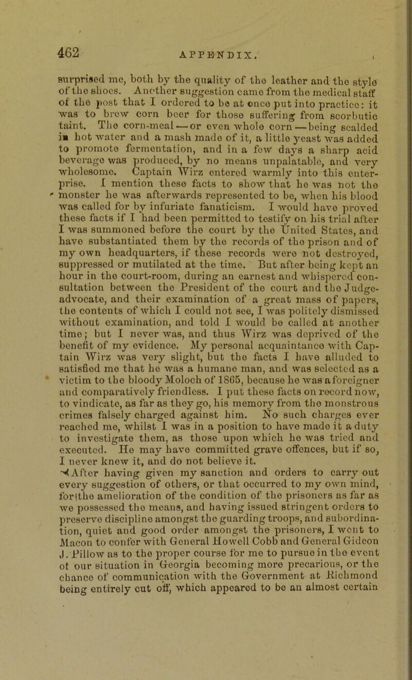 snrprised me, both by the quality of the leather and the style of the shoes. Another suggestion came from the medical staff of the post that I ordered to bo at once put into practice: it ■was to brow corn beer for those suffering from scorbutic taint. The corn-meal — or oven whole corn—being scalded !■ hot water and a mash made of it, a little yeast was added to promote fermentation, and in a few days a sharp acid beverage was produced, by no means unpalatable, and very wholesome. Caj)tain Wirz entered warmly into this enter- prise. I mention these facts to show that ho was not the ' monster ho was afterwards represented to be, when his blood was called for by infuriate fanaticism. I would have proved these facts if I had been permitted to testify on his trial after I was summoned before the court by the United States, and have substantiated them by the records of the prison and of my own headquarters, if these records were not destroyed, suppressed or mutilated at the time. But after being kept an hour in the court-room, during an earnest and whispered con- sultation between the President of the court andthejudge- advocato, and their examination of a great mass of papers, the contents of which I could not see, I was politely dismissed without examination, and told I would be called at another time; but I never was, and thus Wirz was deprived of the benefit of my evidence. My personal acquaintance with Cap- tain Wirz was very slight, but the facts I have alluded to satisfied me that be was a humane man, and was selected as a * victim to the bloody Moloch of 18G5, because he was a foreigner and comparatively friendless. I put these facts on record now, to vindicate, as far as they go, his memory from the monstrous crimes falsely charged against him. No such charges ever reached me, whilst 1 was in a position to have made it a duty to investigate them, as those upon which ho was tried and executed. Ho may have committed grave offences, but if so, I never knew it, and do not believe it. After having given my sanction and orders to carryout every suggestion of others, or that occurred to my own mind, foritho amelioration of the condition of the prisoners as far as we possessed the means, and having issued stringent orders to preserve discipline amongst the guarding troops, and subordina- tion, quiet and good order amongst the prisoners, I went to Macon to confer with General Howell Cobb and General Gideon J. Pillow as to the proper course for mo to pursue in the event of our situation in Georgia becoming more precarious, or the chance of communication with the Government at liichmond being entirely cut off, which appeared to be an almost certain