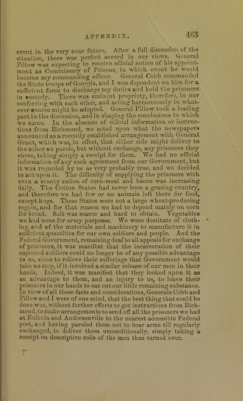 event in the very near future. After a full discussion of the situation, there was perfect accord in our views. General Pillow was expecting to receive official notice of his appoint- ment as Commissary of Prisons, in which event ho Avould become my commanding officer. General Cobb commanded the State troops of Georgia, and I was dependent on him for a sufficient force to discharge my duties and hold the prisoners in custody. There was eminent propriety, therefore, in our conferring with each other, and acting harmoniously in what- ever course might bo adopted. General Pillow took a leading part in the discussion, and in shaping the conclusions to which wo came. In the absence of official information or instruc- tions from Eichmond, wo acted upon what the newspapers announced as a recently established arrangement with General Grant, which was, in effect, that either side might deliver to the other on parole, but without exchange, any x^risoners they chose, taking simply a receix>t for them. Wo had no official information of any such agreement from our Government, but it was regarded by us as very probably true, and we decided to act upon it. The difficulty of supplying the prisoners with even a scanty ration of corn-meal and bacon was increasing daily. The Cotton States had never been a grazing country, and therefore wo had few or no animals left there for food, except hogs. Those States wore not a largo wheat-producing region, and for that reason we had to dejiend mainly on corn for bread. Salt was scarce and hard to obtain. Vegetables wo had none for army purposes. Wo were destitute of cloth- ing, and of the materials and machinery to manufacture it in sufficient quantities for our own soldiers and people. And the Pederal Government, remaining deaf to all appeals for exchange of prisoners, it was manifest that the incarceration of their captured soldiers could no longer be of any possible advantage to us, since to relieve their suffeidngs that Government would take no stop, if it involved a similar release of our men in their hands. Indeed, it was manifest that they looked upon it as an advantage to them, and an injury to us, to leave their frisoners in our hands to oat out our little remaining substance, n view of all these facts and considei’ations, Generals Cobb and Pillow and I were of one mind, that the best thing that could be done was, without further efforts to got instructions from Eich- mond, to make arrangements to send off all the prisoners wo had at Bufaula and Andersonville to the nearest accessible Pederal post, and having paroled them not to bear arms till regularly exchanged, to deliver them unconditionally, simply taking a receipt on descriptive rolls of the men thus turned over.