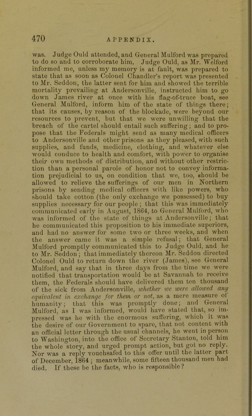 was. Judge Ould attended, and General Mulford was prepared to do so and to corroborate him. Judge Ould, as Mr. Welford informed me, unless my memory is at fault, was prepared to state that as soon as Colonel Chandler’s I’eport was presented to Mr. Seddon, the latter sent for him and showed the terrible mortality prevailing at Andersonville, instructed him to go down James river at once with his flag-of-truce boat, see General Mulford, inform him of the state of things there; that its causes, by reason of the blockade, were beyond our resources to jirevent, but that we were unwilling that the breach of the cartel should entail such suffering; and to pi’O- pose that the Federals might send as many medical officers to Andersonville and other prisons as they pleased, with such supidies, and funds, medicine, clothing, and whatever else would conduce to health and comfort, with power to organise their own methods of distribution, and without other restric- tion than a personal parole of honor not to convey informa- tion prejudicial to us, on condition that we, too, should be allowed to relieve the sufferings of our men in Northern prisons by sending medical officers with like powers, who should take cotton (the only exchange we possessed) to buy supplies necessary for our people ; that this was immediately communicated early in August, 1864, to General Mulford, who was informed of the state of things at Andersonville; that he communicated this proposition to his immediate superiors, and had no answer for some two or three weeks, and when the answer came it was a simple refusal; that General Mulford promptly communicated this to Judge Ould, and he to Mr. Seddon ; that immediately thereon Mr. Seddon directed Colonel Ould to return down the river (James), see General Mulford, and say that in three days from the time we were notified that transportation would be at Savannah to receive them, the Federals should have delivered them ten thousand of the sick from Andersonville, ivhether ive were allowed any equivalent in exehange for them or not, as a mere measure ot humanit}^; that this was promptly done; and General Mulford, as 1 was informed, wouhl have stated that, so im- j^ressed was ho with the enormous suffering, which it vyas the desire of our Government to spare, that not content with an official letter through the usual channels, he went in person to Washington, into the office of Secretary Stanton, told him the whole story, and urged prompt action, but got no reply. Nor was a reply vouchsafed to this offer until the Latter part of December, 1864 ; meanwhile, some fifteen thousand men had died. If these be the facts, who is responsible?