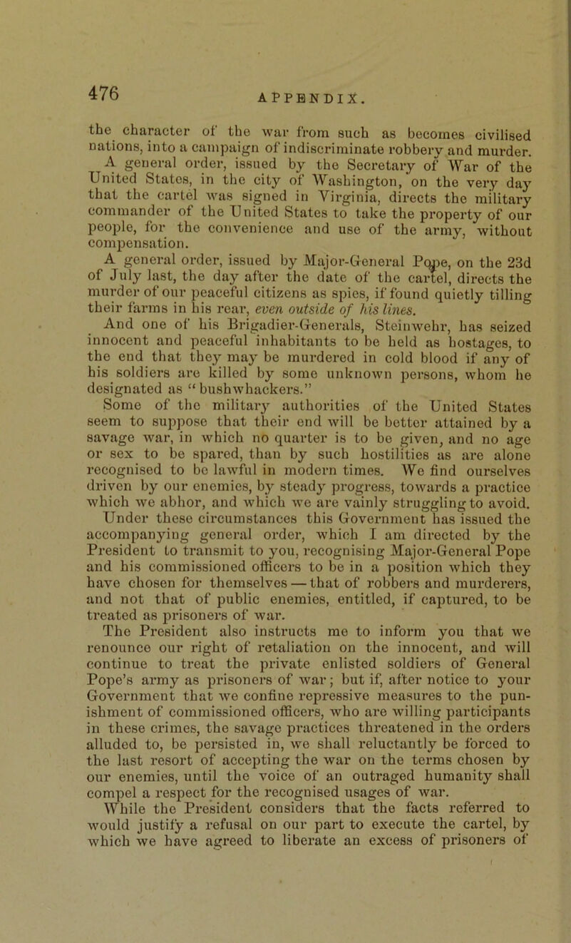 the character of the war from such as becomes civilised nations, into a campaign of indiscriminate robberv and mm-der. A general order, issued by the Secretary of War of the United States, in the city of Washington, on the very day that the cartel was signed in Virginia, directs the military commander of the United States to take the property of our people, for the convenience and use of the army, without compensation. A general order, issued by Major-Greneral Pcuje, on the 23d of July hist, the day after the date of the cartel, directs the murder of our peaceful citizens as spies, if found quietly tilling their farms in his rear, even outside of his lines. And one of his Brigadier-Generals, Steinwehr, has seized innocent and peaceful inhabitants to be held as hostages, to the end that they may be murdered in cold blood if any of his soldiers are killed by some unknown persons, whom he designated as “ bushwhackers.” Some of the military authorities of the United States seem to suppose that their end will be better attained by a savage war, in which no quarter is to be given, and no age or sex to be spared, than by such hostilities as are alone recognised to bo lawful in modern times. We find ourselves driven by our enemies, by steady progress, towai'ds a practice which we abhor, and which we are vainly struggling to avoid. Under these circumstances this Government has issued the accompanying general order, which I am directed by the President to transmit to you, recognising Major-General Pope and his commissioned officers to be in a position which they have chosen for themselves — that of robbers and murderers, and not that of public enemies, entitled, if captured, to be treated as prisoners of war. The President also instructs me to inform you that we renounce our right of retaliation on the innocent, and will continue to treat the private enlisted soldiers of General Pope’s army as prisoners of war; but if, after notice to your Government that we confine repressive measures to the pun- ishment of commissioned officers, who are willing participants in these crimes, the savage practices threatened in the orders alluded to, be persisted in, we shall reluctantly be forced to the last resort of accejiting the war on the terms chosen by our enemies, until the voice of an outraged humanity shall compel a respect for the recognised usages of war. While the President considers that the facts referred to would justify a refusal on our part to execute the cartel, hy which we have agreed to liberate an excess of prisoners of