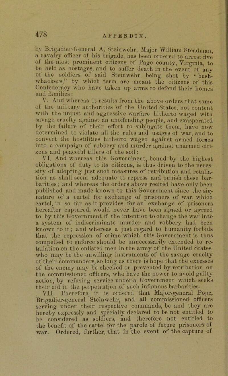 by Erigadier-Genenil A. Steinwebr, Major William Stoaclman, a cavalry officer ol' his brigade, has been ordered to arrest five of the most prominent citizens of Page county, Virginia, to be held as hostages, and to suffer death in the event of any of the soldiers of said Steinwehr being shot by “ bush- whackers,” by which term are meant the citizens of this Confederacy who have taken up arms to defend tlieir homes and families: V. And whereas it results from the above orders that some of the military authorities of the United States, not content with the unjust and aggressive warfare hitherto waged with savage cruelty against an unoffending people, and exasperated by the failure of their effort to subjugate them, have now determined to violate all the rules and usages of war, and to convert the hostilities hitherto waged against armed foroes into a camjmign of robbery and murder against unarmed citi- zens and peaceful tillers of the soil: VI. And whereas this Government, bound by the highest obligations of duty to its citizens, is thus driven to the neces- sity of adopting just such measures of retribution and retalia- tion as shall seem adequate to repress and jiunish these bar- barities; and whereas the orders above recited have only been published and made known to this Government since the sig- nature of a cartel for exchange of prisoners of war, which cartel, in so far as it provides for an exchange of prisoners hereafter captured, would never have been signed or agreed to by this Government if the intention to change the war into a system of indiscriminate murder and robbery had been known to it; and whereas a just regard to humanity forbids that the repression of cidme which this Government is thus compelled to enforce should be unnecessarily extended to re- taliation on the enlisted men in the army of the United States, who may be the unwilling instruments of the savage cruelty of their commanders, so long as there is hope that the excesses of the enemy may be checked or prevented by retribution on the commissioned officers, who have the power to avoid guilty action, by refusing service under a Government Avhich. seeks thcii- aid in the perpetration of such infamous barbarities. VII. Therefore, it is ordered that Major-general Pope, Brigadier-general Steinwehr, and all commissioned officers serving under their respective commands, be and they are hereby expressly and specially declared to be not entitled to be considered as soldiers, and therefore not entitled to the benefit of the cartel for the parole of future prisonei’s of Avar. Ordered, further, that in the event of the capture of