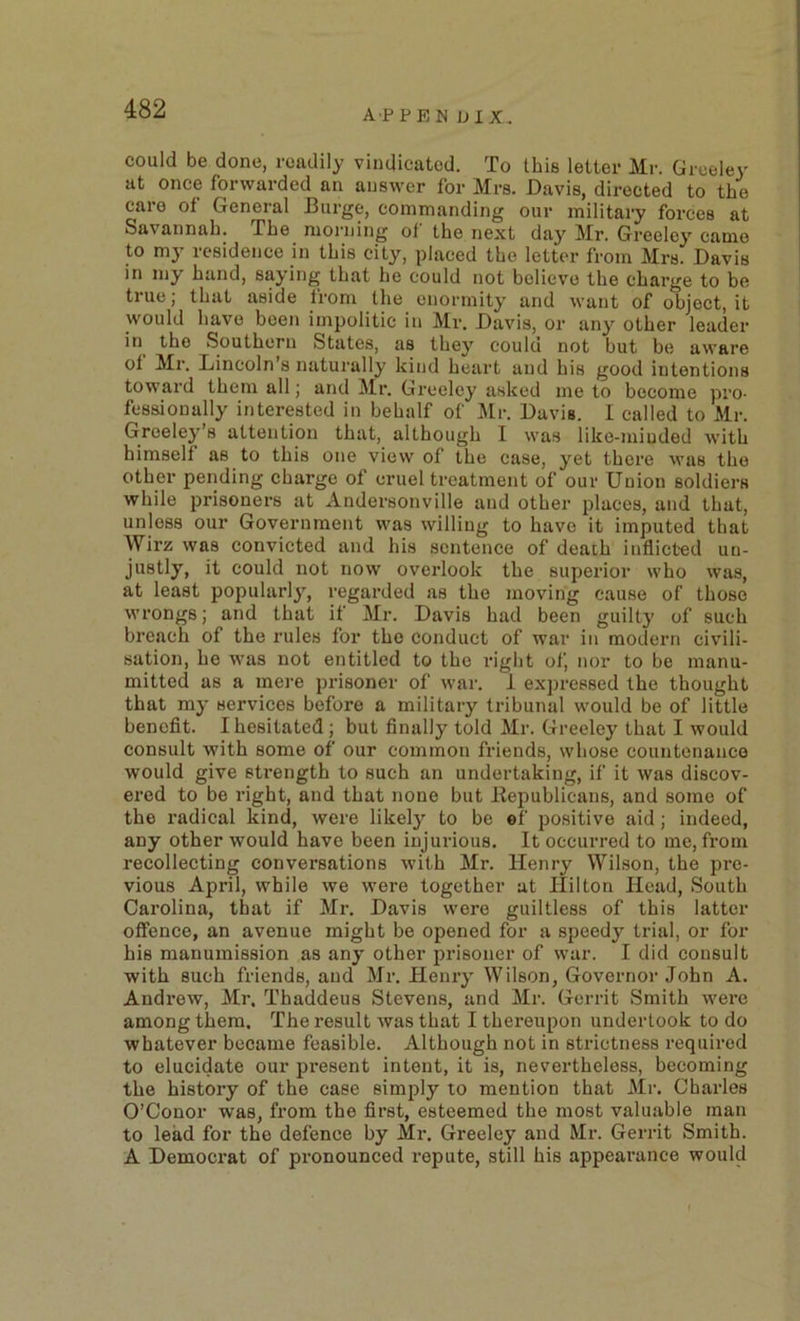 could be done, readily vindicated. To this letter Mr. Greeley at once forwarded an answer for Mrs. Davis, directed to the care of General Burge, commanding our military forces at Savannah. The morning of the next day Mr. Greeley came to my residence in this city, placed the letter from Mrs. Davis in my hand, saying that he could not believe the charge to he true; that aside from the enormity and want of object, it would have been impolitic in Mr. Davis, or any other leader in the Southern States, as they could not but be aware of Mr. Lincoln s naturally kind heart and his good intentions toward them all; and Mr. Greeley asked me to become pro- fessionally interested in behalf of l\[r. Davis. 1 called to Mr. Greeley’s attention that, although I was like-minded with himself as to this one view of the case, yet there was the other pending charge of cruel treatment of our Union soldiers while prisoners at Andersonville and other places, and that, unless our Government was willing to have it imputed that Wirz was convicted and his sentence of death inflicted un- justly, it could not now overlook the superior who was, at least popularly, regarded as the moving cause of those wrongs; and that if Mr. Davis had been guilty of such breach of the rules for the conduct of war in modern civili- sation, he was not entitled to the right of, nor to be manu- mitted as a mei’e prisoner of war. i expressed the thought that my services before a military tribunal would be of little benefit. I hesitated; but finally told Mr. Greeley that I would consult with some of our common friends, whose countenance would give strength to such an undertaking, if it was discov- ered to be right, and that none but Eepublicans, and some of the radical kind, were likely to be «f positive aid; indeed, any other would have been injurious. It occurred to me, from recollecting conversations with Mr. Henry Wilson, the pre- vious April, while we were together at Hilton Head, South Carolina, that if Mr. Davis were guiltless of this latter offence, an avenue might be opened for a speedy trial, or for bis manumission as any other prisoner of war. I did consult with such friends, and Mr. Henry Wilson, Governor John A. Andi’ow, Mr. Thaddeus Stevens, and Mr. Gerrit Smith were among them. The result was that I thereupon undertook to do whatever became feasible. Although not in strictness required to elucidate our pi’esent intent, it is, nevertheless, becoming the history of the case simply to mention that Mr. Charles O’Conor was, from the first, esteemed the most valuable man to lead for the defence by Mr. Greeley and Mr. Gerrit Smith. A Democrat of pronounced repute, still his appearance would