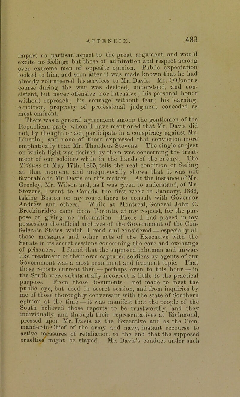 A P P K N ]) I X . impart no partisan asi^ect to the great argument, and would excite no feelings but those of admiration and respect among even extreme men of opposite opinion. Public expectation looked to him, and soon after it was made known that he had already volunteered his services to Mr. Davis. Mr. O’Conor’s course during the war was decided, understood, and con- sistent, but never offensive nor intrusive ; his personal honor without reproach; his courage without fear; bis learning, erudition, propriety of professional judgment conceded as most eminent. There was a general agreement among the gentlemen of the Eepublican party whom I have mentioned that Mr. Davis did not, by thought or act, participate in a conspiracy against Mr. Lincoln ; and none of those expressed that conviction more emphatically than Mr. Thaddeus Stevens. The single subject on which light was desii’ed by them was concerning the treat- ment of our soldiei’S while in the hands of the enemy. The Tribune of May 17th, 1865, tells the real condition of feeling at that moment, and unequivocally shows that it was not favorable to Mr. Davis on this matter. At the instance of Mr. Greeley, Mr. Wilson and, as I was given to understand, of Mr. Stevens, I went to Canada the first week in January, 1866, taking Boston on my route, there to consult with Governor Andrew and others. While at Montreal, General John C. Breckim-idge came from Toronto, at my request, for the pur- pose of giving me information. There I had placed in my possession the official archives of the Government of the Con- federate States, which I read and Considered — especially all those messages and other acts of the Executive with the Senate in its secret sessions concerning the care and exchange of prisoners. I found that the supposed inhuman and unwar- like treatment of their own captured soldiers by agents of our Government was a most prominent and frequent topic. That those reports current then—perhaps oven to this hour — in the South were substantially incorrect is little to the practical purpose. From those documents — not made to meet the public eye, but used in secret session, and from inquiries by me of those thoroughly conversant with the state of Southern opinion at the time — it was 7nanifest that the people of the South believed those reports to be trustworthy, and they individually, and through their representatives at Eichmond, pressed upon Mr. Davis, as the Executive and as the Com- raander-iu-Chief of the army and navy, instant recourse to active n^asures of retaliation, to the end that the supposed cruelties might be stayed. Mr. Davis’s conduct under sxich