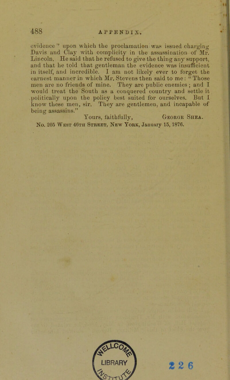 evidence” upon which the proclamation was issued charging Davis and Clay with complicity in the assassination of Mr. Lincoln. He said that he refused to give the thing any support, and that he told that gentleman the evidence was insufficient ill itself, and incredible. I am not likely ever to forget the earnest manner in which Mr. Stevens then said to me : “ Those men are no friends of mine. They are public enemies ; and I would treat the South as a conquered country and settle it politically upon the policy best suited for ourselves. But 1 know these men, six’. They ai’e gentlemen, and incapable of being assassins.” Yours, faithfully, George Shea. No. 205 West 46tu Street, New York, January 15,1876. f 2 2 6