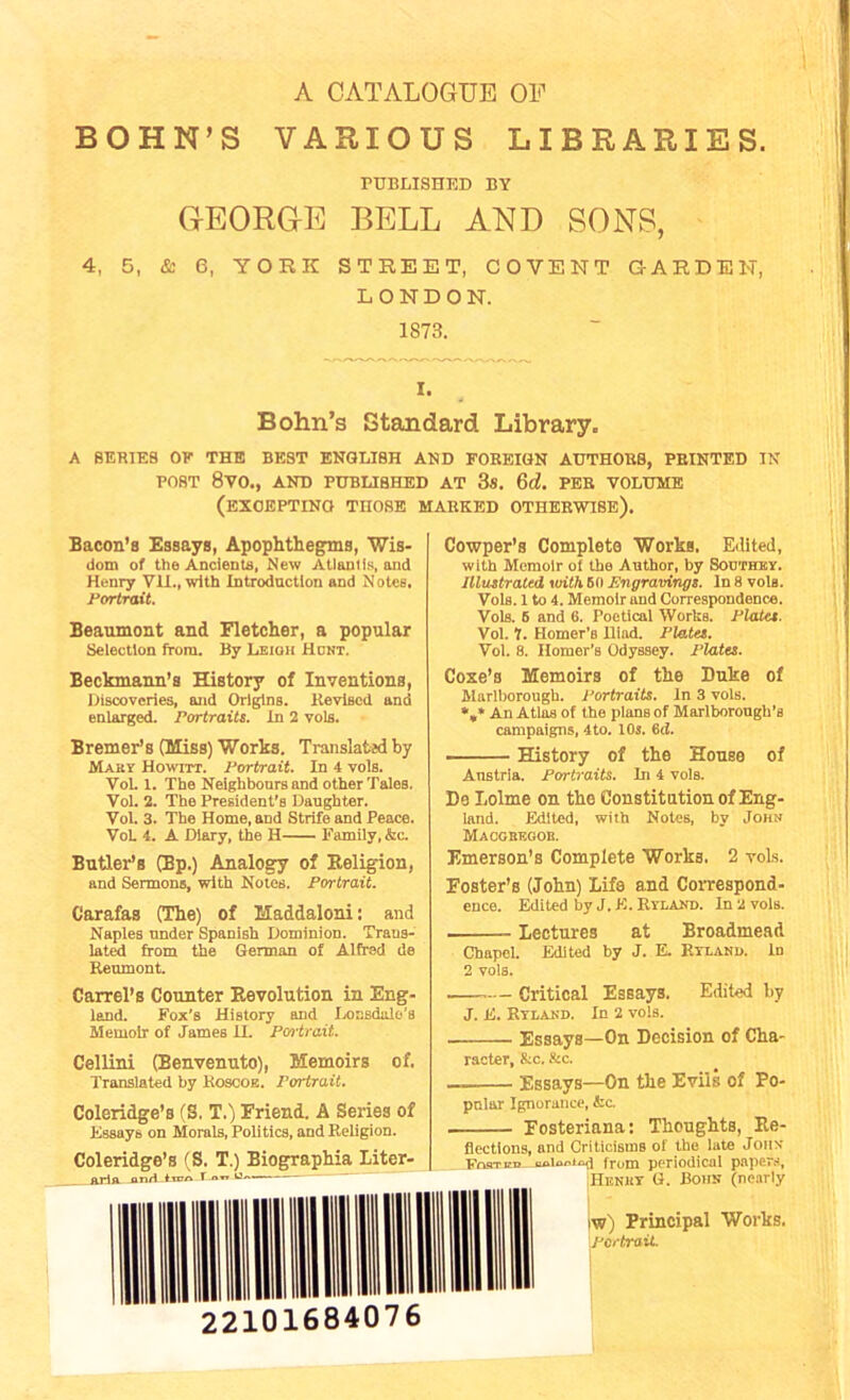 A CATALOGUE OF BOHN’S VARIOUS LIBRARIES. PUBLISHED BY GrEORG-E BELL AND SONS, 4, 5, & 6, YORK STREET, COVENT GARDEN, LONDON. 1873. I. Bohn’s Standard Library. A SERIES OF THE BEST ENGLISH AND FOREIGN AUTHORS, PRINTED IN POST 8VO., AND PUBLISHED AT 3«. 6(A PER VOLUME (EXCEPTING THOSE MARKED otherwise). Bacon’s Essays, Apophthegms, Wis- dom of the Ancients, New Atlantis, and Henry VII., with Introduction and Notes, Portrait. Beaumont and Fletcher, a popular Selection from. By Leigh Hunt. Beckmann’s History of Inventions, Discoveries, and Origins. Revised and enlarged. Portraits. In 2 vols. Bremer’s (Miss) Works. Translafcjd by Maky Howitt. Portrait. In 4 vols. Vol. l. The Neighbours and other Tales. Vol. 2. The President's Daughter. Vol. 3. The Home, and Strife and Peace. VoL 4. A Diary, the H Family, &c. Butler’s (Bp.) Analogy of Religion, and Sermons, with Notes. Portrait. Carafas (The) of Maddaloni: and Naples under Spanish Dominion. Trans- lated from the German of Alfred de Reumont. Cowper’s Complete Works, Edited, with Memoir oi the Author, by Southey. Illustrated toith 60 Engravings, in 8 vole. Vols. 1 to 4. Memoir and Correspondence. Vols. 6 and 6. Poetical Works. Plates. Vol. 1. Homer’s Diad. Plates. Vol. 8. Homer's Odyssey. Plates. Coxe’s Memoirs of the Duke of Marlborough. Portraits. In 3 vols. >,> An Atlas of the plans of Marlborough's campaigns, 4to. 10s. 6<J. History of the House of Anstria. Portraits. In 4 vols. Do Lolme on tho Constitution of Eng- land. Edited, with Notes, by John Macgbeoob. Emerson’s Complete Works, 2 voLs. Foster’s (John) Life and Correspond- ence. Edited by J. E. Ryland. In 2 vols. Lectures at Broadmead Chapel. Edited by J. E. Hyland, in 2 vols. Carrel’s Counter Revolution in Eng- land. Fox’s History and Lonsdale's Memoir of James II. Portrait. Cellini (Benvenuto), Memoirs of. Translated by Roscoe. Portrait. Coleridge’s (S. T.) Friend. A Series of Essays on Morals, Politics, and Religion. Coleridge’s (S. T.) Biographia Liter- Aria onri lrnr\ I nn Critical Essays. Edited by J. E. Ryland. In 2 vols. Essays—On Decision of Cha- racter, &c. &c. Essays—On the Evils of Po- pular Ignorance, &c. Fosteriana: Thoughts, Re- flections, and Criticisms of the late John FraTCB ooioaiod from periodical papers, Henky C. Bohn (nearly