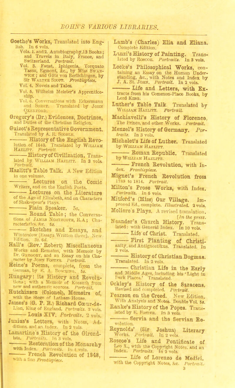 Goethe’s Works, Translated into Eng- lish. In 6 vols. Vols. 1.and2. Autobiography,13 Books; and Travels in Italy, France, and Switzerland. Portrait. Vol. 3. Faust, Iphigenia, Torquato Tasso, Egmont, Ac., by Miss Swan- wick ; and Glitz von Berlichingen, by Sir Walter Soott. Frontispiece.. VoL 4. Novels and Tales. Vol. S. Wilhelm Meister’a Apprentice- ship. Vol. 6. Conversations with Eckermnnn and Sorf.t. Translated by John Oxf.xfoud. Gregory’s (Dr.) Evidences, Doctrines, and Duties of the Christian Religion. Guizot's Representative Government, Translated by A. R. Scoble. History of the English Devo- lution of 1640. Translated by William Hazlitt. Portrait History of Civilization. Trans- lated by William Hazlitt. In 3 vols, Portrait. Hazlitt’s Table Talk. A New Edition in one volume. Lectures on tho Comic Writers, and on the English Poets. Lectures on the Literature of the Age of Elizabeth, and on Characters of Shakespear’s Plays. ■ Plain Speaker, 5s. ■ Hound Table: the Conversa- tions of James Northoote, R.A; Cha- racteristics, &c. 6s. Sketches and Essays, and Wlntersiow (Essays Written there). New Edition. 3s. 6d. Hall’s (Rev.' Robert) Miscellaneous Works and Remains, with Memoir by Dr. Ghegobv, and au Essay on his Cha- racter by John Foster Portrait. Heine's Poems, complete, from the German, by E. A. Bowiuno. 5s. Hungary: its History and Revolu- tions; with a Memoir of Kossuth from new and authentic sources. Portrait. Hutchinson (Colonel), Memoirs of, with the Siege of Latham-House James’s (G. P. R.) Richard Cceur-de- Lion, King of England. Portraits. 2 vols. Louis XIV. Portraits. 2 vols. Junius’s Letters, with Notes, Ad- ditions. and an index. In 2 vols. Lamartine s History of the Girond- ists. Portraits. In 3 vols. —-— Restoration of the Monarohy with Index. Portraits. In 4 vols. •—■— Trench Revolution of 1848, j with a fine Frontispiece. Lamb’s (Charles) Elia and Eliana. Complete Edition. Lanzi’s History of Painting. Trans- lated by Roscoe. Portraits. In 3 volB. Locke’s Philosophical Works, con- taining an Essay on the Human Under- standing, Ac., with Notes and Index by J. A. St. John. Portrait. In 2 vols. — Life and Letters, with Ex- tracts from hiB Common-Place Books, by Lord Kino. Luther’s Table Talk. Translated by William Hazlitt. Portrait. Machiavelli’s History of Florence, The Prince, and other Works. Portrait. Menzel’s History of Germany. Por- traits. In 3 vols. Michelet’s Life of Luther. Translated by William Hazlitt. Roman Republic. Translated by William Hazlitt. French Revolution, with In- dex. Frontispiece. Mignet’s French Revolution from 1789 to 1814. Portrait. Milton’s Prose Works, with Index. Portraits. In 6 vols. Mitfofd’s (Miss) Our Village, Im- proved Ed., complete. Tllustrated. 2 vols. Moliere's Plays. A revised translation. [In the press. heander’s Church History. Trans- lated.- with General Index. In 10 vols. Life of Christ. Translated. First Planting of Christi- anity, and Antignostikus. Translated. In 2 vols. History of Christian Dogmas. Translated. In 2 vols. Christian Life in the Early and Middle Ages, including bis ’Light in Dark Places.’ Translated. Ockley’s Plistory of the Saracens, Revised and completed. Portrait. Pearson on the Creed. New Edition. With Analysis and Notes. Double Vol. 6«. Ranke’s History of the Popes. Trans- lated by E. Foster. In 3 vols. Serna and the Servian Re- volution. Reynolds’ (Sir Joshua) Literary Works. Portrait. In 2 vols. Roscoe’s Life and Pontificate of Leo X.., with the Copyright Notes, and an Index. Portraits. In 2 vols. Life of Lorenzo de Medici, with the Copyright Notes, kc. Portrait.