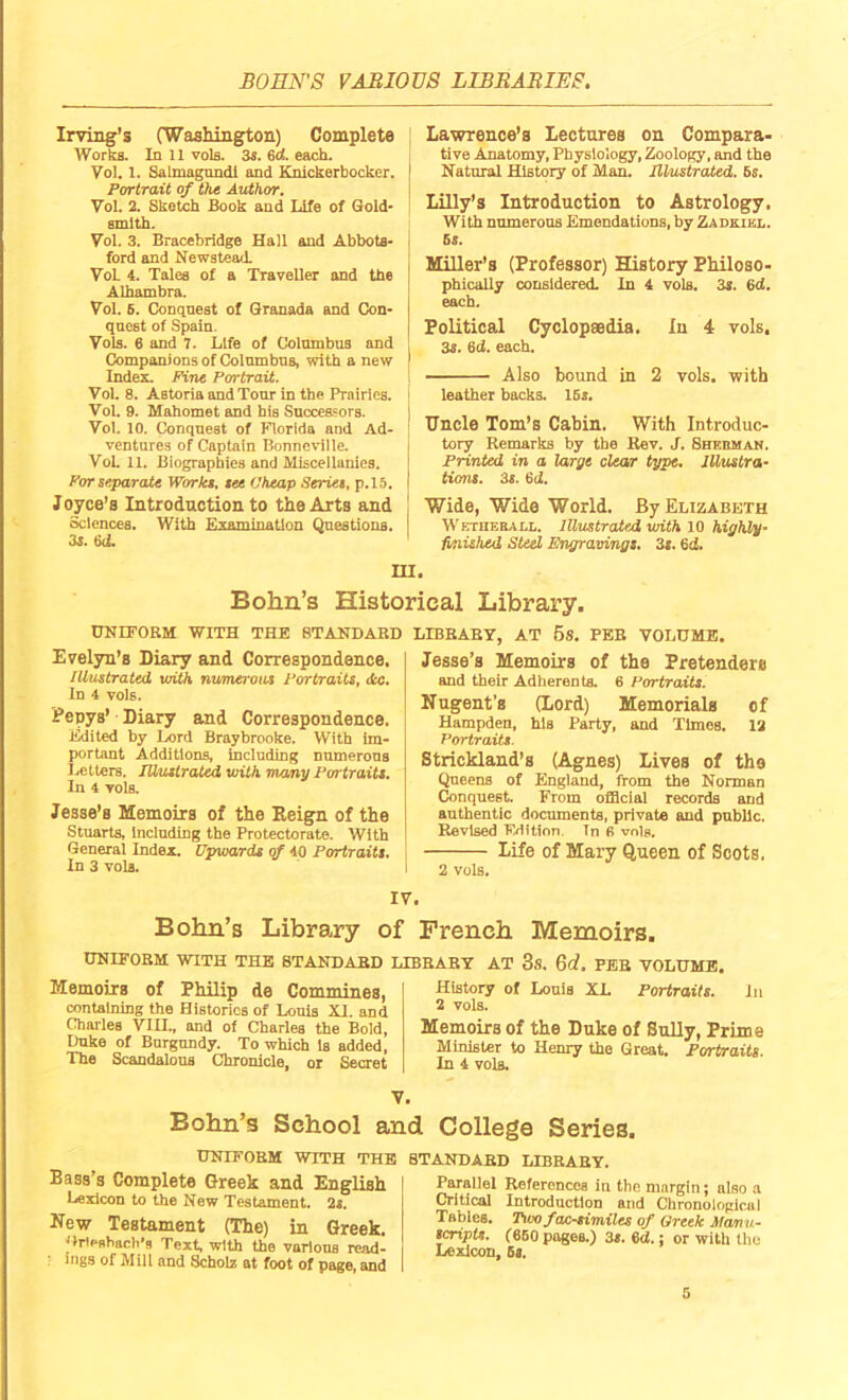 Irving's (Washington) Complete Works. In 11 vols. 3s. 6d. each. Vol. 1. Salmagundi and Knickerbocker. Portrait of the Author. Vol. 2. Sketch Book and Life of Gold- smith. Vol. 3. Bracebridge Hall and Abbots- ford and Newstead. VoL 4. Tales of a Traveller and the Alhambra. Vol. 5. Conquest of Granada and Con- quest of Spain. Vols. 6 and 7. Life of Columbus and Companions of Columbus, with a new Index. Pine Portrait. Vol. 8. Astoria and Tour In the Prairies. Vol. 9. Mahomet and his Successors. Vol. 10. Conquest of Florida and Ad- ventures of Captain Bonneville. VoL 11. Biographies and Miscellanies. For separate Works, see Cheap Series, p.15. Ioyce’s Introduction to the Arts and Sciences. With Examination Questions. 3s. fad. Lawrence’s Lectures on Compara- tive Anatomy, Physiology, Zoology, and the Natural History of Man. Illustrated. 5s. Lilly’s Introduction to Astrology, With numerous Emendations, by Zadkikl. 6s. Miller’s (Professor) History Philoso- phically considered. In 4 vols. 3s. 6d. each. Political Cyclopaedia. In 4 vols. 3s. 6d. each. Also bound in 2 vols. with leather backs. 15s. Uncle Tom’s Cabin. With Introduc- tory Remarks by the Rev. J. Shehman. Printed in a large clear type. Illustra- tions. 3s. 6 d. Wide, Wide World. By Elizabeth Wetheball. Illustrated with 10 highly- finished Steel Engravings. 3s. 6d. HI. Bohn’s Historical Library. UNIFORM WITH THE STANDARD Evelyn’s Diary and Correspondence. Illustrated with numerous Portraits, dec. In 4 vols. Pepys’ Diary and Correspondence. Edited by Ixtrd Braybrooke. With im- portant Additions, including numerous Letters. Musirated with many Portraits. In 4 vols. Jesse’s Memoirs of the Reign of the Stuarts, Including the Protectorate. With General Index. Upwards of 40 Portraits. In 3 vols. LIBRARY, AT 5S. PER VOLUME. Jesse’s Memoirs of the Pretenders and their Adherents. 6 Portraits. Nugent’s (Lord) Memorials of Hampden, his Party, and Times. 12 Portraits. Strickland’s (Agnes) Lives of the Queens of England, from the Norman Conquest. From official records and authentic documents, private and public. Revised FBition. Tn fi vols. Life of Mary Queen of Scots. 2 vols. IV. Bohn’s Library o UNIFORM WITH THE STANDARD Memoirs of Philip de Commines, containing the Histories of Louis XI. and Charles VIH., and of Charles the Bold, Duke of Burgundy. To which Is added, The Scandalous Chronicle, or Secret f French Memoirs. LIBRARY AT 3S. Qd. PER VOLUME. History of Louis XL Portraits. lit 2 vols. Memoirs of the Duke of Sully, Prime Minister to Henry the Great. Portraits. In 4 vols. V. Bohn’s School and College Series. UNIFORM WITH THE STANDARD LIBRARY. Bass’s Complete Greek and English Lexicon to the New Testament. 2s. New Testament (The) in Greek. Grlesbacli’s Text, with the various read- : ings of Mill and Scbolz at foot of page, and Parallel References in the margin; also a Critical Introduction and Chronological Tables. Tvm facsimiles of Greek Manu- scripts. (650 pages.) 3s. 6d.; or with the Lexicon, 5s.