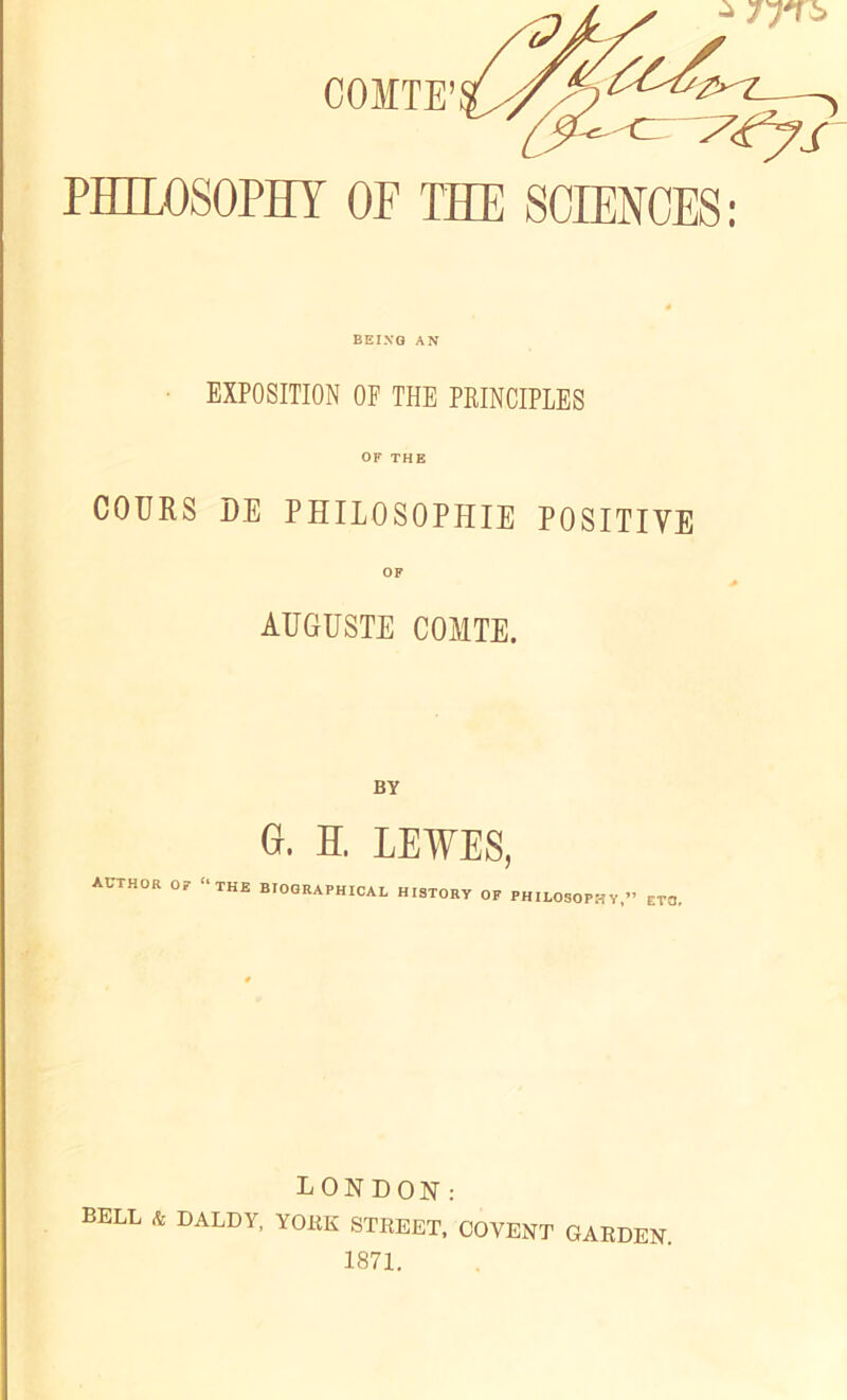 a COMTE ‘^Z_ s^’ys PHILOSOPHY OF THE SCIENCES: BEING AN EXPOSITION OF THE PRINCIPLES OF THE COURS DE PHILOSOPHIE POSITIVE OF AUGUSTE COMTE. BY 0. H. LEWES, AUTHOR or “THE BIOGRAPHICAL HISTORY OF PHILOSOPHY,” ETO, LONDON: BELL & DALDY, YOKE STREET, COVENT GARDEN. 1871.