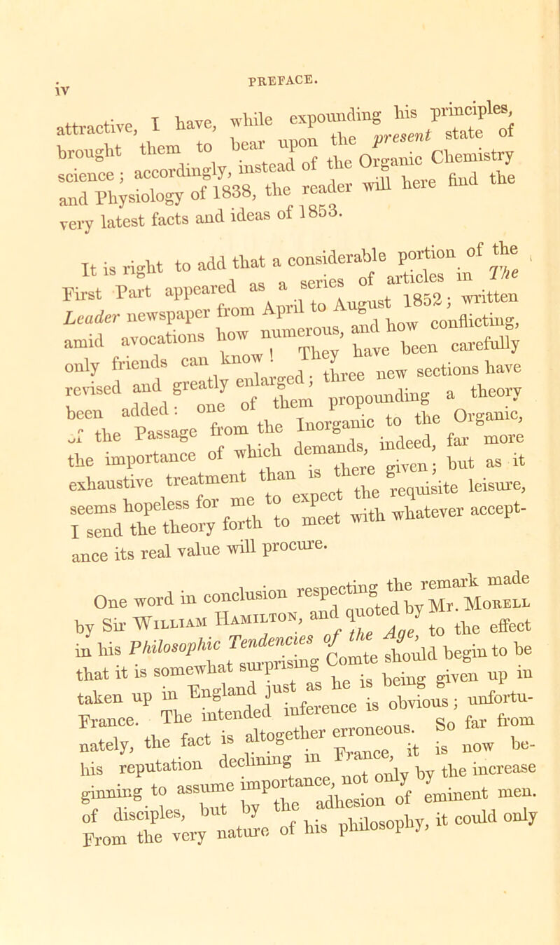 IV attractive I Have, while expounding his principles broughte> them to hear upon science ; ^ and Physiology of 1838, the reac very latest facts and ideas of Ibod. It is right to add that a considerable portion of the First Part appeared as as 1852; written been added: one tpe Organic, Ji the Passage from the Iuorgan more the importance of winch ^ ^ exhaustive treatment an requisite leisure, forthTmeet with whatever accept- ance its real value will procure. One word in conclusion by Sir William Ham.ltou, ^ j t0 the effect m his °£Z shoild begin to be that it is somewhat suipris B b . -ven up m taken up in Enf ’^ ^inference is obvious; unfortu- the ^“altogether erroneous. So far from nately, the tact 1 & . w, it is now be- hiS ^^a-e, not oiy by the increase ginning to ass V adliesion 0f emment men. tmlbe -y naJe of bis philosophy, it could only