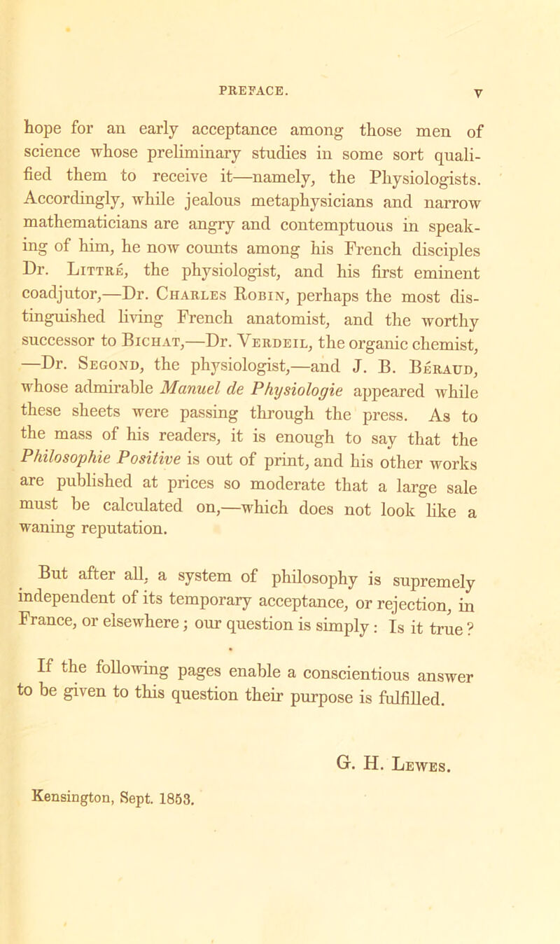 hope for an early acceptance among those men of science whose preliminary studies in some sort quali- fied them to receive it—namely, the Physiologists. Accordingly, while jealous metaphysicians and narrow mathematicians are angry and contemptuous in speak- ing of him, he now counts among his French disciples Dr. Littre, the physiologist, and his first eminent coadjutor,—Dr. Charles Robin, perhaps the most dis- tinguished living French anatomist, and the worthy successor to Bichat,—Dr. Yerdeil, the organic chemist, —Dr. Segond, the physiologist,—and J. B. Beraud, whose admirable Manuel de Physiologie appeared while these sheets were passing through the press. As to the mass of his readers, it is enough to say that the Philosophie Positive is out of print, and his other works are published at prices so moderate that a large sale must be calculated on,—which does not look like a waning reputation. But after all, a system of philosophy is supremely independent of its temporary acceptance, or rejection, in France, or elsewhere; our question is simply : Is it true ? If the following pages enable a conscientious answer to be given to this question their purpose is fulfilled. Kensington, Sept. 1853. Gr. H. Lewes.