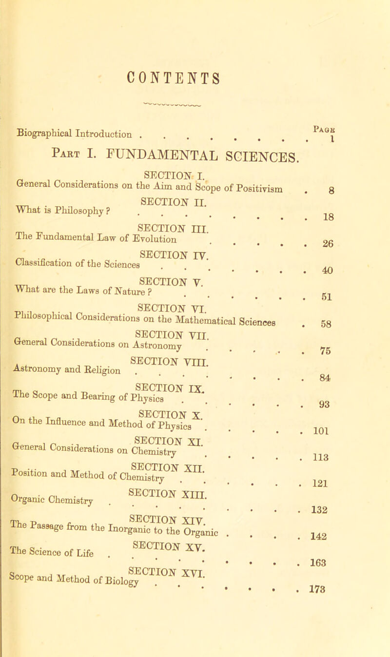 CONTENTS Biographical Introduction .... Part I. FUNDAMENTAL SCIENCES. SECTION I. General Considerations on the Aim and Scope of Positivism ^ . . SECTION II. What is Philosophy P ***••• ^ J , SECTION m. Ihe .b undamental Eaw of Evolution • • • • _ . . SECTION IV. Classification of the Sciences • • • • SECTION y What are the Laws of Nature P * • • • • p, . . . _ . J SECTION VI. Philosophical Considerations on the Mathematical Sciences a , n .. . SECTION VII. General Considerations on Astronomy SECTION VIII. Astronomy and Eehgion on, a , ^ SECTION IX. Ihe Scope and Bearing of Physics n T * SECTION X. On the Influence and Method of Physics n , „ ., SECTION XI General Considerations on Chemistry Position and Method of CheS^. ^ Organic Chemistry SECTION XIII. rni.0 p . , SECTION XIV The Passage from the Inorganic to the Organic The Science of Life SECTION XV. Scope and Method of BiologyCTION.XVI. Page 1 8 18 26 40 51 58 75 84 93 101 113 121 132 142 163 173