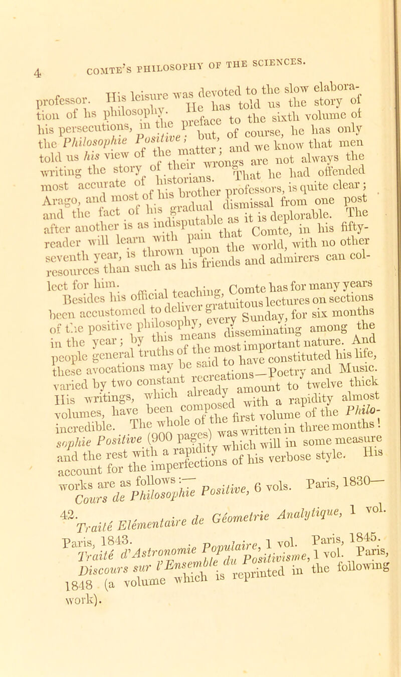 professor. His leisure - ^ tl  tiou of hs philosop 1J • 1iIeface to tlie sixth volume of lhs persecutions, ni the \ POurse he has only the Philosophic PtiS^e^ ti ’. ant\ Wc know that men told ns his view of thematter, § ^ ^ always the writing the st«*7. °{Brians. That he had offended most accurate of , tiier professors, is quite clear; from one post and the tact ot i? as it is deplorable. The after aoofteps as intoputaUe^ ^P -n Ms Mty. reader will learn wi 1 1' ^ world, with no other ^celSUiThis friends and admirers can been accustomed to dehvei g ‘ gunday> for six months of the positive phrtaophy^ JsgemiBating among the in the year; hy this , m0St important nature. And people general tru is ° tQ }iave constituted his life, these avocations ma) rPf.reations—Poetry and Music, varied by two constant ^ His writings, winch ah 7 ^ a Iapidity almost volumes, have bee \ volume of the Philo- incredible. ThejJ^^^inthreemoaltol sophie Positive (90 1 ? wpidi will in some measure and the rest with a rapidly 1 verbose style. His account for the imperfections works are as follows : 6 vols. Paris, 1830— Cours de Philosophic Positive, o 42. , . • flp Geometric Analytique, 1 vol. Traite. Elemental! e de Paris, 1843. Vnnulaire 1 vol. Paris, 1845. Traite T A sir anomie Popuai ’ ^ x vol. Paris, Discours sur I’EmmM'* ^ d in the following 1848 (a volume whicn i work).