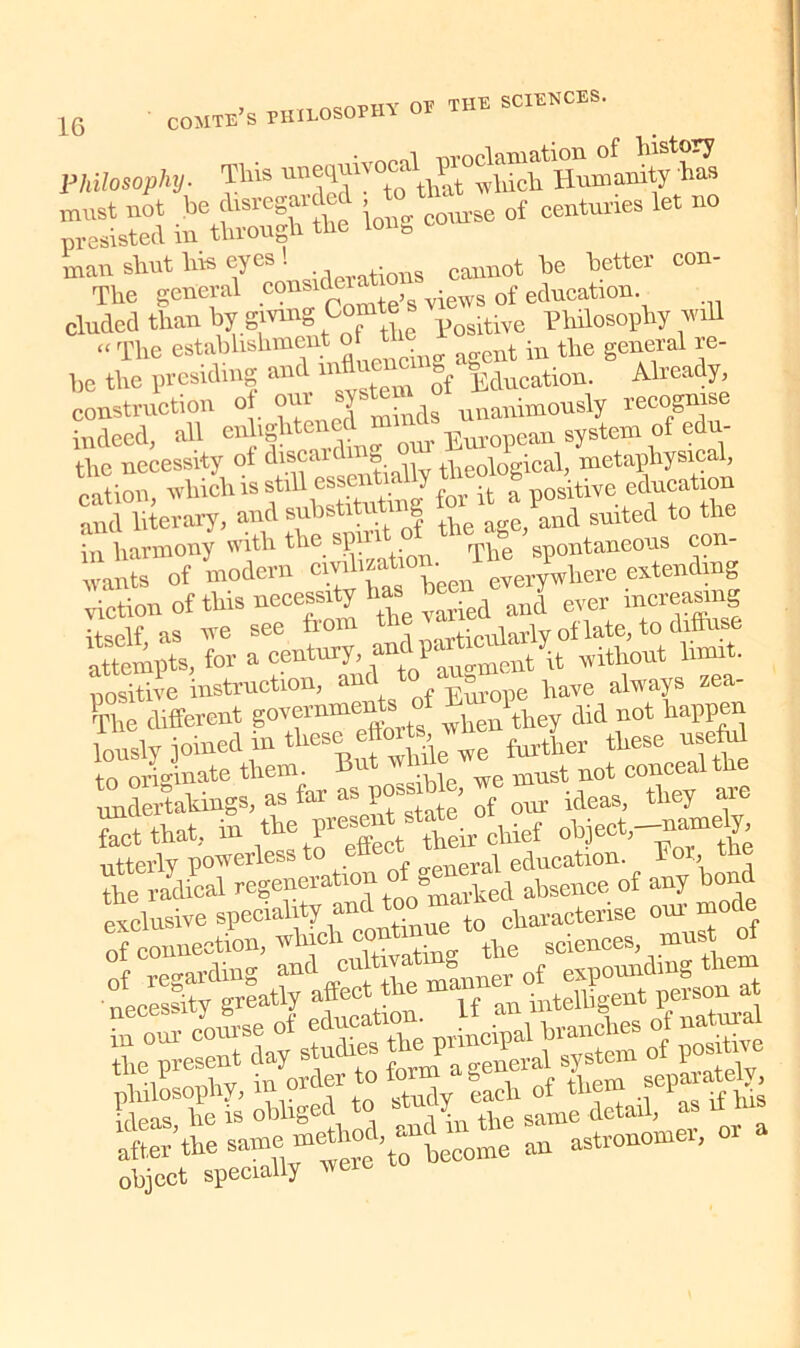 tTV rpuE SCIENCES. Philosophy. This h“ SSwS totSte tag course of centimes let no man shut his eyes l cannot he better eon- The general consider of education duded than by giving Comte s philosophy will “ The estahhshment of Urn ^ the general re- be the presiding and in fylucation. Already, construction of our unanimously recognise indeed, all enlightened m ^ EmQ]?em system of edu- the necessity ot discard o theological, metaphysical, cation, which is still essentia y positive education »d literary, and substiterting to^d t0 the in harmony with the SP rphe spontaneous con- ‘ nts of modern civilization^. x *here extendmg viction of this necessity has’ ^ aJ ever increasing itself as we see from th lV,rticularly of late, to diffuse attempts, for a century without limit, positive instruction, and t ^ have always zea- The different governments f j lthey did not happen lously joined in these effort, wn ^ tliese useful “ originate them. But while we conceal the tldertahings,asfai-as poss ^ideaSi they are fact that, in the pn*nte*eir ^ object,-nrnndy, utterly powerless to „rai education. 1 °r, the radical regeneration of genera oe of any bond obliged^ to stedyata ^ h:1ns  Sr «teC^me an astronomer,