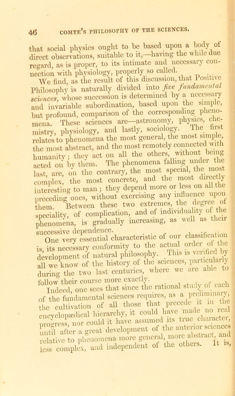 that social physics ought to be based upon a body of direct observations, suitable to it,—having the while due regard, as is proper, to its intimate and necessary con- nection with physiology, properly so called. We find as the result of this discussion, that Positive Philosophy is naturally divided into five fundamental sciences, whose succession is determined by a necessary and invariable subordination, based upon the simple, hut profound, comparison of the corresponding pheno- mena. These sciences are—astronomy, physics, che- mistry, physiology, and lastly, sociology. The first relates to phenomena the most general, the most simp , the most abstract, and the most remotely connected with humanity : they act on all the others, without being acted on by them. The phenomena falling under the last are on the contrary, the most special, the mos complex! the most concrete, and the most directly interesting to man ; they depend more or lession^allthe preceding ones, without exercising any influence upon them Between these two extremes the degree of speciality, of complication, and of mdividuahty of the phenomena, is gradually increasing, as well as their buccessiye Pgsential characteristic of our classification is its necessary conformity to the actual order of the development of natural philosophy. This is verified by all we know of the history of the sciences, particularly during the two last centuries, where we are able to follow their course more exactly. _ . ,, Indeed, one sees that since the rational study of each of the fundamental sciences requires, as a preliminaiy, the cultivation of all those that precede it m the encyclopaedical hierarchy, it could have “deh“acte nroo-ress nor could it have assumed its tiue cliaiactei, unt?l after a great development of the anterior sciences relative to phenomena more general, more abstract and less complex, and independent of the others. It is,